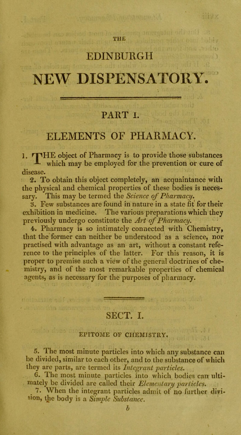 THE EDINBURGH NEW DISPENSATORY. PART 1. ELEMENTS OF PHARMACY. 1. rpHE object of Pharmacy is to provide those substances ^ which may be employed for the prevention or cure of disease. 2. To obtain this object completely, an acquaintance with the physical and chemical properties of these bodies is neces- sary. This may be termed the Science of Pharmacy» y. Few substances are found in nature in a state fit for their exhibition in medicine. The various preparations which they previously undergo constitute the Art of Pharmacy. 4f. Pharmacy is so intimately connected with Chemistry, that theTormer can neither be understood as a science, nor practised with advantage as an art, without a constant refe- rence to the principles of the latter. For this reason, it is proper to premise such a view of the general doctrines of che- mistry, and of the most remarkable properties of chemical agents, as is necessary for the purposes of pharmacy. SECT. I. EPITOME OF CHEMISTRY. 5. The most minute particles into which any substance can be divided, similar to each other, and to the substance of which they are parts, are termed its Integrant 'particles, 6. The most minute particles into which bodies can ulti- mately be divided are called their Elementary jiorticlcs, 7. When the integrant particles admit of no further divi- sion, the body is a Simple Substance. h