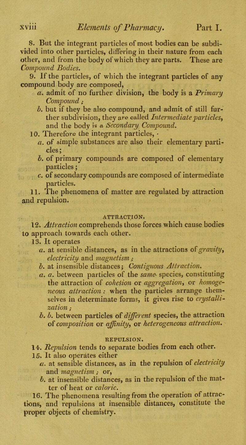8. But the integrant particles of most bodies can be subdi- vided into other particles, differing in their nature from each other, and from the body of which they are parts. These are Compound Bodies. 9. If the particles, of which the integrant particles of any compound body are composed, a. admit of no further division, the body is a Primary Compound ,* h. but if they be also compound, and admit of still fur- ther subdivision, they are called Intermediate particles^ and the body is a Secondary Compound. 10. Therefore the integrant particles, • a. of simple substances are also their elementary parti- cles; h. of primary compounds are composed of elementary particles; c. of secondary compounds are composed of intermediate particles. 11. The phenomena of matter are regulated by attraction and repulsion. > ATTRACTION* 12. Attraction comprehends those forces which cause bodies to approach towards each other. 13. It operates u. at sensible distances, as in the attractions of gravity ^ electricity and magnetism; h. at insensible distances; Contiguous Attraction. a. a. between particles of the same^ species, constituting the attraction of cohesion or aggregation^ or homoge- neous attraction : when the particles arrange them- selves in determinate forms, it gives rise to crystalli- zation ; h, h. between particles of different species, the attraction composition or affinity^ or heterogeneous attraction. REPULSION. 14<. Bepidsion tends to separate bodies from each other. 15* It also operates either a. at sensible distances, as in the repulsion of electricity and magnetism; or, h. at insensible distances, as in the repulsion of the mat- ter of heat or caloric. 16. The phenomena resulting from the operation of attrac- tions, and repulsions at insensible distances, constitute the proper objects of chemistry.