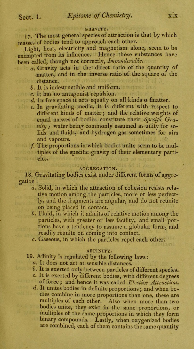 GRAVITY. 17. The most general species of attraction is that by which masses of bodies tend to approach each other. Liht, heat, electricity and magnetism alone, seem to be exempted from its influence. Hence those substances liave been called* though not correctly. Imponderable. ai Gravity acts in the direct ratio of the quantity of matter, and in the inverse ratio of the square of the distance. b. It is indestructible and uniform. c. It has no antagonist repulsion. d. In free space it acts equally on all kinds o fmatter. e. In gravitating media, it is different with respect to different kinds of matter; and the relative weights of equal masses of bodies constitute their Specific Gra~ vity s water being commonly assumed as unity for so- lids and fluids, and hydrogen gas sometimes for airs and vapours. f. The proportions in which bodies unite seem to be mul- tiples of the specific gravity of their elementary parti- cles. AGGREGATION. 18. Gravitating bodies exist under different forms of aggre- gation : a. Solid, in which the attraction of cohesion resists rela- tive motion among the particles, more or less perfect- ly, and the fragments are angular, and do not reunite on being placed in contact. h. Fluid, in which it admits of relative motion among the particles, with greater or less facility, and small por- tions have a tendency to assume a globular form, and readily reunite on coming into contact. c. Gaseous, in which the particles repel each other. AFFINITY. 19. Affinity is regulated by the following laws: a. It does not act at sensible distances. b. It is exerted only between particles of different species. c. It is exerted by different bodies, with different degrees of force ; and hence it was called ^Elective Attraction. d. It unites bodies in definite proportions; and when bo- dies combine in more proportions than one, these are multiples of each other. Also when more than two bodies unite, they exist in the same proportions, or multiples of the same proportions in which they form binary compounds. Lastly, when oxygenized bodies are combined, each of them contains the same quantity