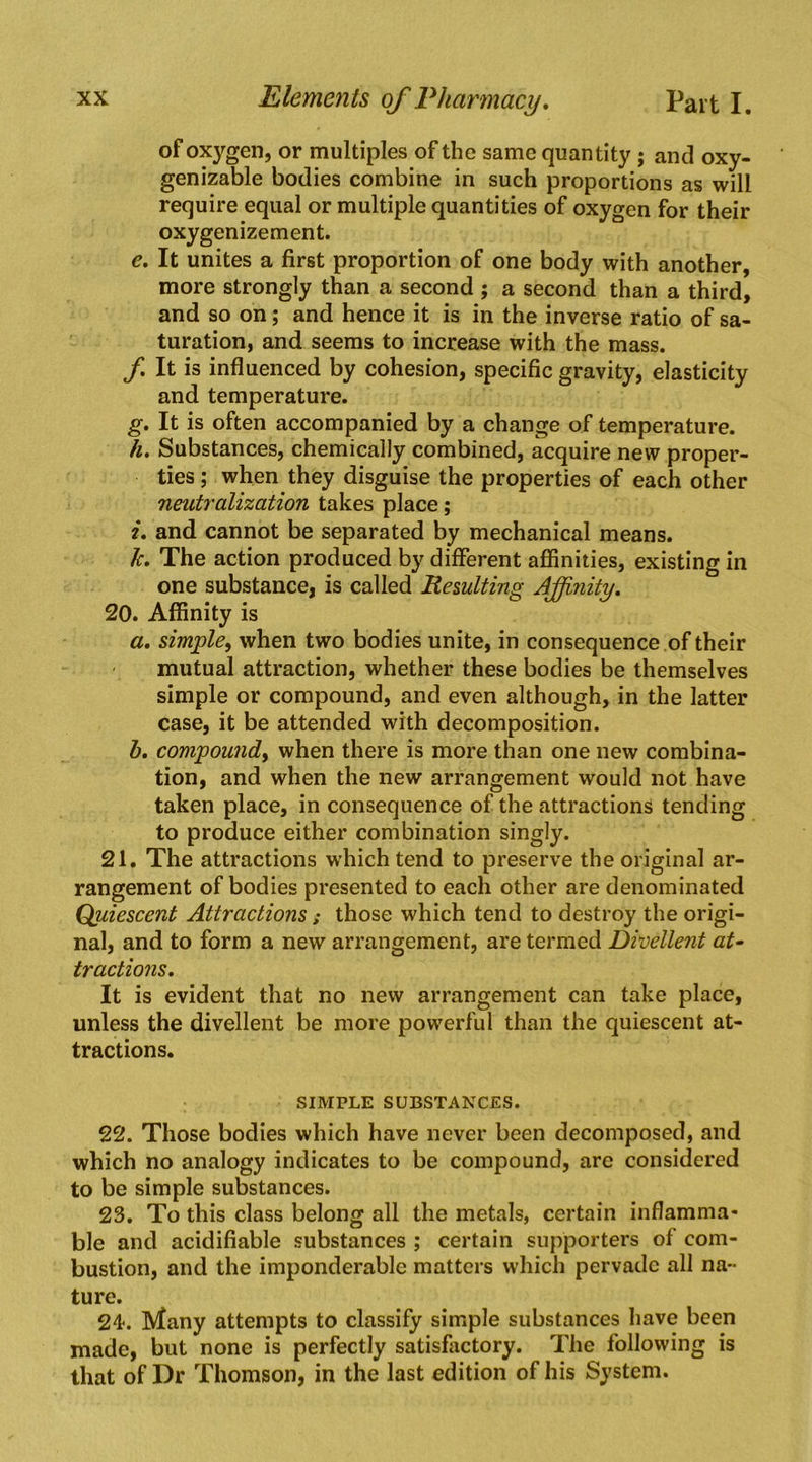 of oxygen, or multiples of the same quantity ; and oxy- genizable bodies combine in such proportions as will require equal or multiple quantities of oxygen for their oxygenizement. e. It unites a first proportion of one body with another, more strongly than a second ; a second than a third, and so on; and hence it is in the inverse ratio of sa- turation, and seems to increase with the mass. f It is influenced by cohesion, specific gravity, elasticity and temperature. g. It is often accompanied by a change of temperature. 4. Substances, chemically combined, acquire new proper- ties ; when they disguise the properties of each other neutralization takes place; i, and cannot be separated by mechanical means. Jc, The action produced by different affinities, existing in one substance, is called Resulting Affinity, 20. Affinity is a, simple^ when two bodies unite, in consequence of their mutual attraction, whether these bodies be themselves simple or compound, and even although, in the latter case, it be attended with decomposition. h. compound^ when there is more than one new combina- tion, and when the new arrangement would not have taken place, in consequence of the attractions tending to produce either combination singly. 21. The attractions w’hichtend to preserve the original ar- rangement of bodies presented to each other are denominated Quiescent Attractions ; those which tend to destroy the origi- nal, and to form a new arrangement, are termed Divellent at- tractions. It is evident that no new arrangement can take place, unless the divellent be more powerful than the quiescent at- tractions. SIMPLE SUBSTANCES. 22. Those bodies which have never been decomposed, and which no analogy indicates to be compound, are considered to be simple substances. 23. To this class belong all the metals, certain inflamma- ble and acidifiable substances ; certain supporters of com- bustion, and the imponderable matters which pervade all na- ture. 24. Many attempts to classify simple substances have been made, but none is perfectly satisfactory. The following is that of Dr Thomson, in the last edition of his System.