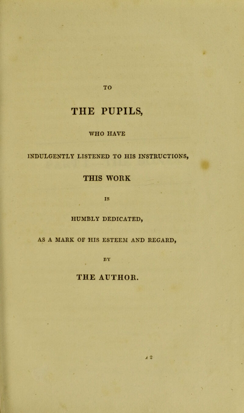 TO THE PUPILS, WHO HAVE INDULGENTLY LISTENED TO HIS INSTRUCTIONS, THIS WORK is HUMBLY DEDICATED, AS A MARK OF HIS ESTEEM AND REGARD, BY THE AUTHOR