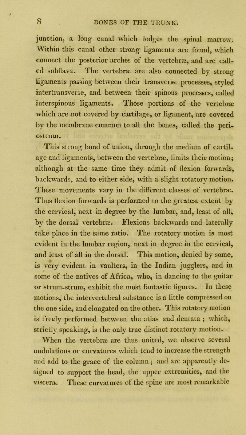 junction, a long canal which lodges the spinal marrow. Within this canal other strong ligaments are found, which connect the posterior arches of the vertebrae, and are call- ed subflava. The vertebrae are also connected by strong ligaments passing between their transverse processes, styled intertransverse, and between their spinous processes, called interspinous ligaments. Those portions of the vertebrae which are not covered by cartilage, or ligament, are covered by the membrane common to all the bones, called the peri- osteum. This strong bond of union, through the medium of cartil- age and ligaments, between the vertebrae, limits their motion; although at the same time they admit of flexion forwards, backwards, and to either side, with a slight rotatory motion. These movements vary in the different classes of vertebrae. Thus flexion forwards is performed to the greatest extent by the cervical, next in degree by the lumbar, and, least of all, by the dorsal vertebrae. Flexions backwards and laterally take place in the same ratio. The rotatory motion is most evident in the lumbar region, next in degree in the cervical, and least of all in the dorsal. This motion, denied by some, is very evident in vaulters, in the Indian jugglers, and in some of the natives of Africa, who, in dancing to the guitar or strum-strum, exhibit the most fantastic figures. In these motions, the intervertebral substance is a little compressed on the one side, and elongated on the other. This rotator}7 motion is freely performed between the atlas and dentata ; which, strictly speaking, is the only true distinct rotatory motion. When the vertebras are thus united, we observe several undulations or curvatures which tend to increase the strength and add to the grace of the column; and arc apparently de- signed to support the head, the upper extremities, and the viscera. These curvatures of the spine are most remarkable