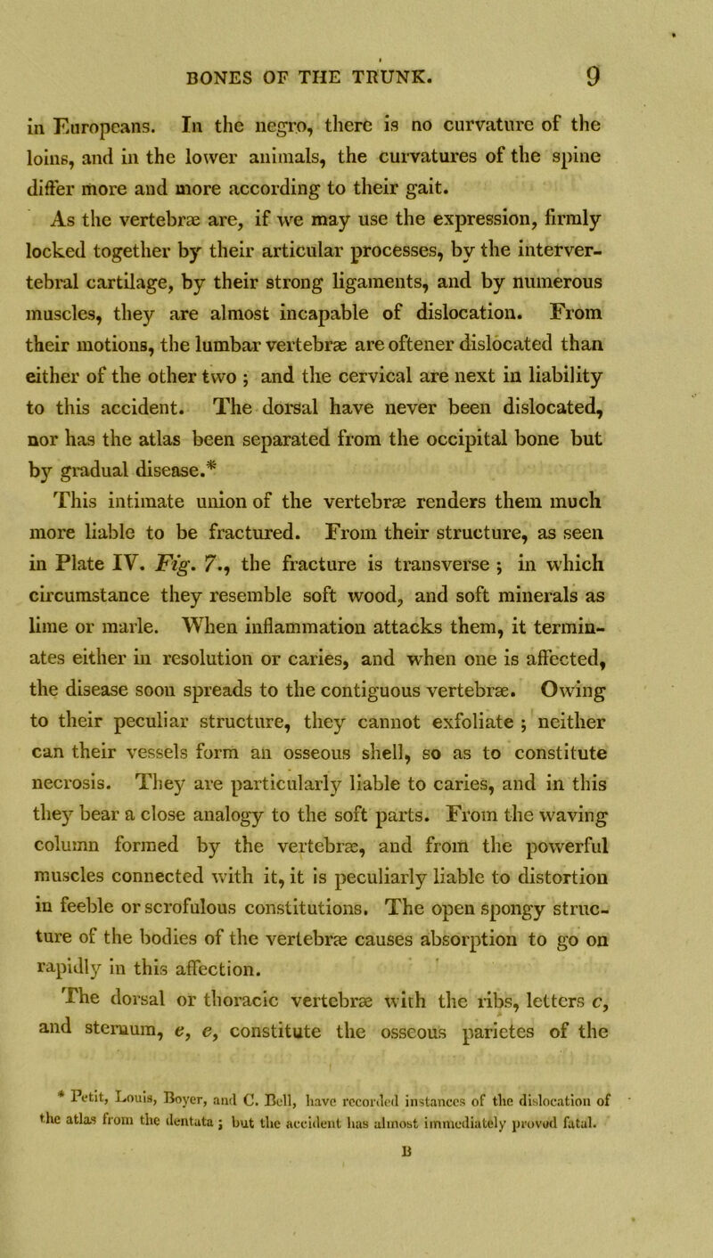 in Europeans. In the negro, there is no curvature of the loins, and in the lower animals, the curvatures of the spine differ more and more according to their gait. As the vertebrae are, if we may use the expression, firmly locked together by their articular processes, by the interver- tebral cartilage, by their strong ligaments, and by numerous muscles, they are almost incapable of dislocation. From their motions, the lumbar vertebrae are oftener dislocated than either of the other two ; and the cervical are next in liability to this accident. The dorsal have never been dislocated, nor has the atlas been separated from the occipital bone but by gradual disease.* This intimate union of the vertebrae renders them much more liable to be fractured. From their structure, as seen in Plate IV. Fig. 7., the fracture is transverse ; in which circumstance they resemble soft wood, and soft minerals as lime or marie. When inflammation attacks them, it termin- ates either in resolution or caries, and when one is affected, the disease soon spreads to the contiguous vertebrae. Owing to their peculiar structure, they cannot exfoliate ; neither can their vessels form an osseous shell, so as to constitute necrosis. They are particularly liable to caries, and in this the)^ bear a close analogy to the soft parts. From the waving column formed by the vertebrae, and from the powerful muscles connected with it, it is peculiarly liable to distortion in feeble or scrofulous constitutions. The open spongy struc- ture of the bodies of the vertebrae causes absorption to go on rapidly in this affection. The dorsal or thoracic vertebrae with the ribs, letters c, and sternum, e, e, constitute the osseous parietes of the * Petit, Louis, Boyer, and C. Bell, have recorded instances of the dislocation of ' the atlas from the dentuta ; but the accident has almost immediately provsd fatal. B