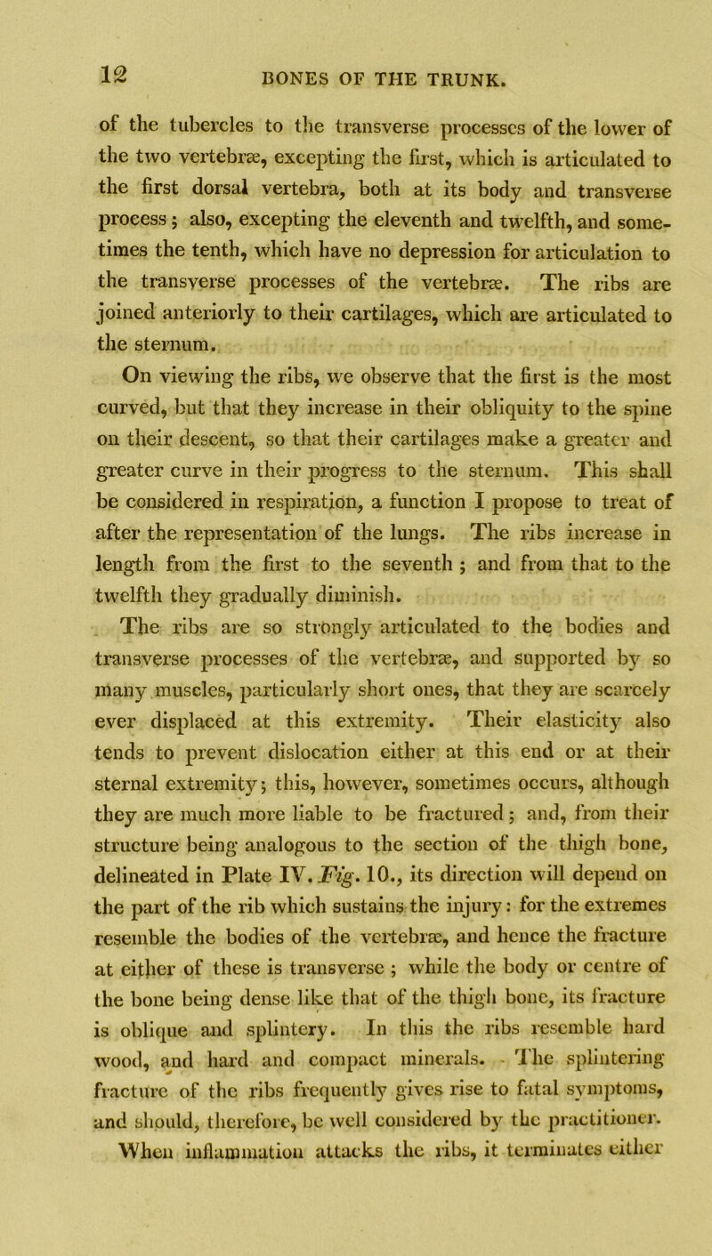 of the tubercles to the transverse processes of the lower of the two vertebrae, excepting the first, which is articulated to the first dorsal vertebra, both at its body and transverse process; also, excepting the eleventh and twelfth, and some- times the tenth, which have no depression for articulation to the transverse processes of the vertebrae. The ribs are joined anteriorly to their cartilages, which are articulated to the sternum. On viewing the ribs, we observe that the first is the most curved, but that they increase in their obliquity to the spine on their descent, so that their cartilages make a greater and greater curve in their progress to the sternum. This shall be considered in respiration, a function I propose to treat of after the representation of the lungs. The ribs increase in length from the first to the seventh ; and from that to the twelfth they gradually diminish. The ribs are so strongly articulated to the bodies and transverse processes of the vertebrae, and supported by so many muscles, particularly short ones, that they are scarcely ever displaced at this extremity. Their elasticity also tends to prevent dislocation either at this end or at their sternal extremity; this, however, sometimes occurs, although they are much more liable to be fractured; and, from their structure being analogous to the section of the thigh bone, delineated in Plate IV. Fig. 10., its direction will depend on the part of the rib which sustains the injury: for the extremes resemble the bodies of the vertebrae* and hence the fracture at either of these is transverse ; while the body or centre of the bone being dense like that of the thigh bone, its fracture is oblique and splintery. In this the ribs resemble hard wood, and hard and compact minerals. I he splintering fracture of the ribs frequently gives rise to fatal symptoms, and should, therefore, be well considered by the practitioner. When inflammation attacks the ribs, it terminates either