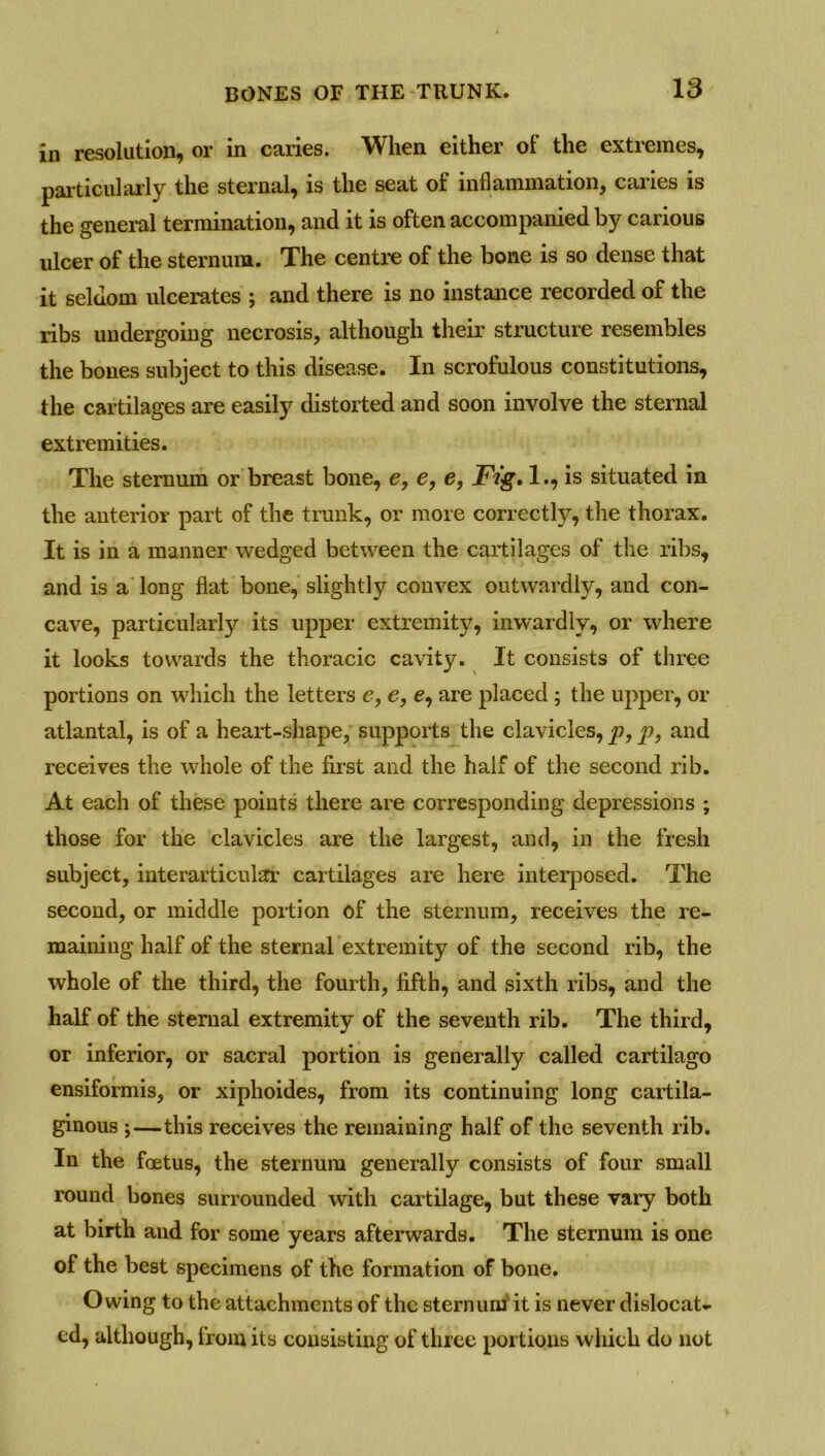 in resolution, or in caries. When either of the extremes, particularly the sternal, is the seat of inflammation, caries is the general termination, and it is often accompanied by carious ulcer of the sternum. The centre of the bone is so dense that it seldom ulcerates ; and there is no instance recorded of the ribs undergoing necrosis, although their structure resembles the bones subject to this disease. In scrofulous constitutions, the cartilages are easily distorted and soon involve the sternal extremities. The sternum or breast bone, e, e, e, jFVg. 1., is situated in the anterior part of the trunk, or more correctly, the thorax. It is in a manner wedged between the cartilages of the ribs, and is a long flat bone, slightly convex outwardly, and con- cave, particularly its upper extremity, inwardly, or where it looks towards the thoracic cavity. It consists of three portions on which the letters e, e, e, are placed; the upper, or atlantal, is of a heart-shape, supports the clavicles, p, p, and receives the whole of the first and the half of the second rib. At each of these points there are corresponding depressions ; those for the clavicles are the largest, and, in the fresh subject, interarticular cartilages are here interposed. The second, or middle portion of the sternum, receives the re- maining half of the sternal extremity of the second rib, the whole of the third, the fourth, fifth, and sixth ribs, and the half of the sternal extremity of the seventh rib. The third, or inferior, or sacral portion is generally called cartilago ensiformis, or xiphoides, from its continuing long cartila- ginous ;—this receives the remaining half of the seventh rib. In the foetus, the sternum generally consists of four small round bones surrounded with cartilage, but these vary both at birth and for some years afterwards. The sternum is one of the best specimens of the formation of bone. Owing to the attachments of the sternum it is never dislocate ed, although, from its consisting of three portions which do not