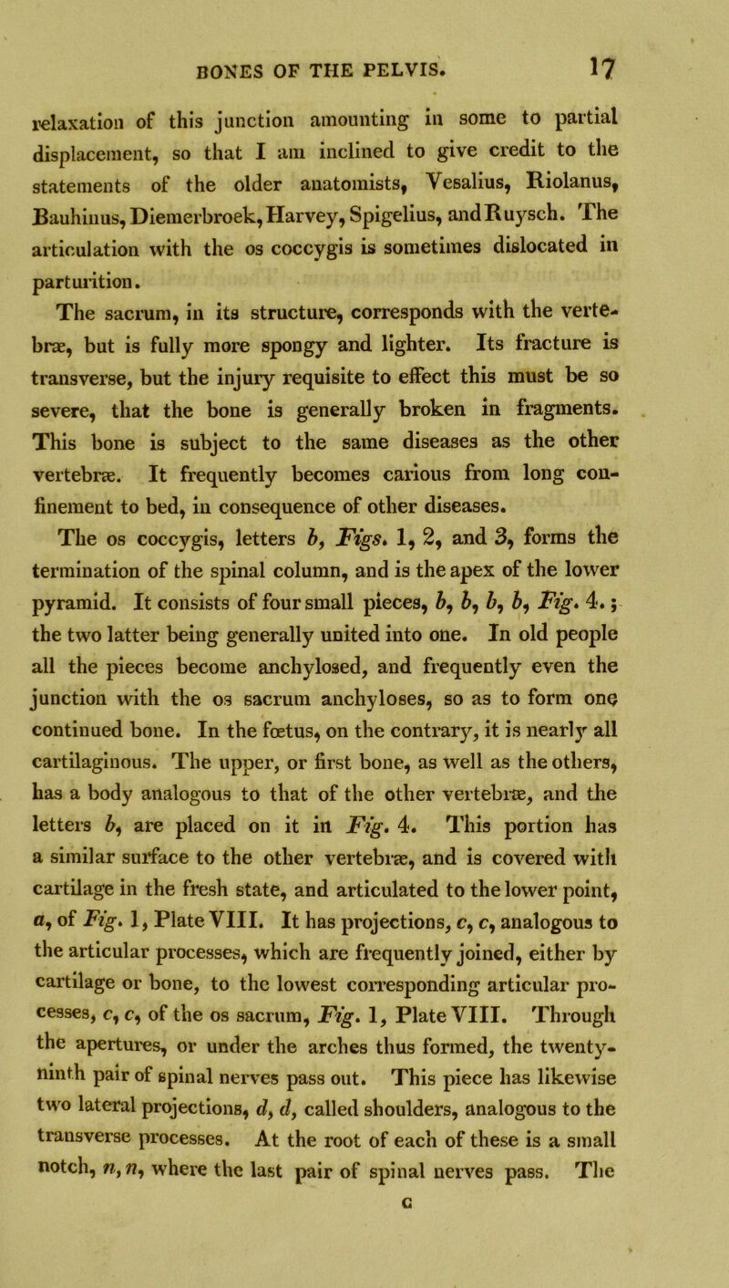 relaxation of this junction amounting in some to partial displacement, so that I am inclined to give credit to the statements of the older anatomists, Vesalius, Riolanus, Bauhiuus, Diemerbroek, Harvey, Spigelius, and Ruysch. The articulation with the os coccygis is sometimes dislocated in parturition. The sacrum, in its structure, corresponds with the verte- brae, but is fully more spongy and lighter. Its fracture is transverse, but the injury requisite to effect this must be so severe, that the bone is generally broken in fragments. This bone is subject to the same diseases as the other vertebrae. It frequently becomes carious from long con- finement to bed, in consequence of other diseases. The os coccygis, letters b, Figs. 1, 2, and 3, forms the termination of the spinal column, and is the apex of the lower pyramid. It consists of four small pieces, 6, &, 5, Fig. 4.; the two latter being generally united into one. In old people all the pieces become anchylosed, and frequently even the junction with the os sacrum anchyloses, so as to form one continued bone. In the foetus, on the contrary, it is nearl}' all cartilaginous. The upper, or first bone, as well as the others, has a body analogous to that of the other vertebrae, and the letters 6, are placed on it in Fig. 4. This portion has a similar surface to the other vertebrae, and is covered with cartilage in the fresh state, and articulated to the lower point, a, of Fig. 1, Plate VIII. It has projections, c, c, analogous to the articular processes, which are frequently joined, either by cartilage or bone, to the lowest corresponding articular pro- cesses, c, c, of the os sacrum, Fig. 1, Plate VIII. Through the apertures, or under the arches thus formed, the twenty* ninth pair of spinal nerves pass out. This piece has likewise two lateral projections, d, d, called shoulders, analogous to the transverse processes. At the root of each of these is a small notch, n, w, where the last pair of spinal nerves pass. The c