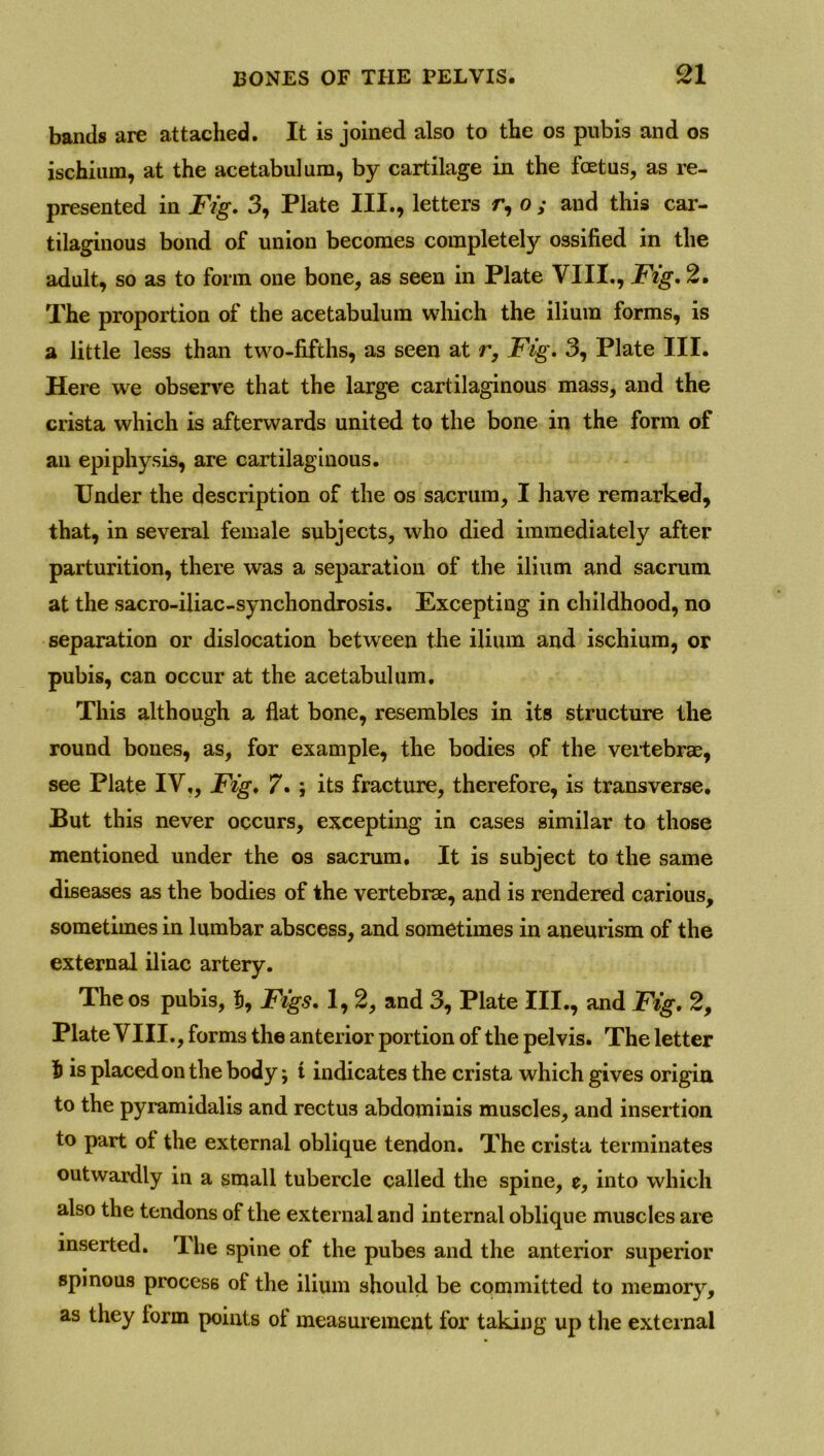 bands are attached. It is joined also to the os pubis and os ischium, at the acetabulum, by cartilage in the foetus, as re- presented in Fig. 3, Plate III., letters r, o ; and this car- tilaginous bond of union becomes completely ossified in the adult, so as to form one bone, as seen in Plate VIII., Fig. 2. The proportion of the acetabulum which the ilium forms, is a little less than two-fifths, as seen at r. Fig. 3, Plate III. Here we observe that the large cartilaginous mass, and the crista which is afterwards united to the bone in the form of an epiphysis, are cartilaginous. Under the description of the os sacrum, I have remarked, that, in several female subjects, who died immediately after parturition, there was a separation of the ilium and sacrum at the sacro-iliac-synchondrosis. Excepting in childhood, no separation or dislocation between the ilium and ischium, or pubis, can occur at the acetabulum. This although a flat bone, resembles in its structure the round bones, as, for example, the bodies of the vertebrae, see Plate IV,, Fig. 7. ; its fracture, therefore, is transverse. But this never occurs, excepting in cases similar to those mentioned under the os sacrum. It is subject to the same diseases as the bodies of the vertebrae, and is rendered carious, sometimes in lumbar abscess, and sometimes in aneurism of the external iliac artery. The os pubis, % Figs. 1, 2, and 3, Plate III., and Fig. 2, Plate VIII., forms the anterior portion of the pelvis. The letter 5 is placed on the body; t indicates the crista which gives origin to the pyramidalis and rectus abdominis muscles, and insertion to part of the external oblique tendon. The crista terminates outwardly in a small tubercle called the spine, e, into which also the tendons of the external and internal oblique muscles are inserted. The spine of the pubes and the anterior superior spinous process of the ilium should be committed to memory, as they lorm points of measurement for taking up the external