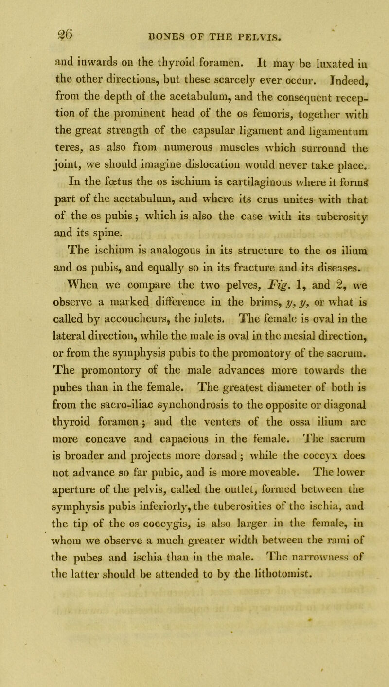 and inwards on the thyroid foramen. It may be luxated in the other directions, but these scarcely ever occur. Indeed, from the depth of the acetabulum, and the consequent recep- tion of the prominent head of the os femoris, together with the great strength of the capsular ligament and ligamentum teres, as also from numerous muscles which surround the joint, we should imagine dislocation would never take place. In the foetus the os ischium is cartilaginous where it forms part of the acetabulum, and where its crus unites with that of the os pubis; which is also the case with its tuberosity and its spine. The ischium is analogous in its structure to the os ilium and os pubis, and equally so in its fracture and its diseases. When we compare the two pelves, Fig. 1, and 2, we observe a marked difference in the brims, y, y, or what is called b}^ accoucheurs, the inlets. The female is oval in the lateral direction, while the male is oval in the mesial direction, or from the symphysis pubis to the promontory of the sacrum. The promontory of the male advances more towards the pubes than in the female. The greatest diameter of both is from the sacro-iliac synchondrosis to the opposite or diagonal thyroid foramen j and the venters of the ossa ilium are more concave and capacious in the female. The sacrum is broader and projects more dorsad; while the coccyx does not advance so far pnbic, and is more moveable. The lower aperture of the pelvis, called the outlet, formed between the symphysis pubis inferiorly, the tuberosities of the ischia, and the tip of the os coccjrgis, is also larger in the female, in whom we observe a much greater width between the rami of the pubes and ischia than in the male. The narrowness of the latter should be attended to by the lithotoinist.