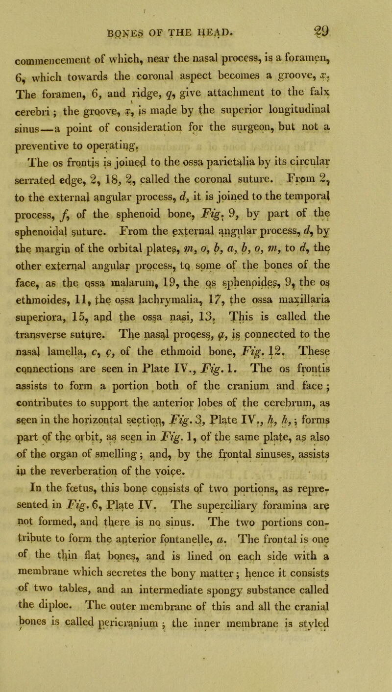 I BONES OF THE HEAD. 29 commencement of which, near tlic nasal process, is a foramen, 6, which towards the coronal aspect becomes a groove, x. The foramen, 6, and ridge, give attachment to the falx cerebri; the groove, xr \s made by the superior longitudinal sinus a point of consideration for the surgeon, but not a preventive to operating. The os frontis is joined to the ossa pariet^lia by its circular serrated edge, 2, 18, 2, called the coronal suture. From 2, to the external angular process, d, it is joined to the temporal process, /, of the sphenoid bone, Fig. 9, by part of the sphenoidal suture. From the external angular process, t?, by the margin of the orbital platen, m, o, b, a, b, o, in, to rf, the other external angular process, tQ some of the bones of the face, as the qssa malarum, 19, the qs sphenpides, 9, the os ethmoides, 11, the ossa lachrymalia, 17, the ossa maxillaria superiora, 15, and the ossa nasi, 13. This is called the transverse suture. The nasal proqess, is connected to the nasal lamella, c, f, of the ethmoid bone, Fig. 12. These connections are seen in Plate IV., Fig. 1. The os frontis assists to form a portion both of the cranium and face ; contributes to support the anterior lobes of the cerebrum, as seen in the horizontal sectiop, Fig. 3, Plate IV., h, h, ; forms part of the oybit, as seen in Fig. 1, of the same plate, as also of the organ of smelling; and, by the frontal sinuses, assists in the reverberation of the voice. In the foetus, this bone consists qf two portions, as reprer sented in Fig. 6, Plate IV. The superciliary foramina are not formed, and there is no sinus. The two portions con- tribute to form the anterior fontanelle, a. The frontal is one of the thin flat bqnes, and is lined on each side with a membrane which secretes the bony matter; hence it consists of two tables, and an intermediate spongy substance called the diploe. The outer membrane of this and all the cranial bones is called pericranium : the inner membrane is styled