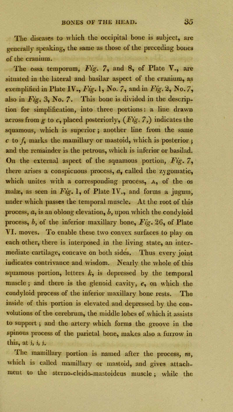 The diseases to which the occipital bone is subject, are generally speaking, the same as those of the preceding bones of the cranium. The ossa temporum, Fig. 7, and 8, of Plate V., are situated in the lateral and basilar aspect of the cranium, as exemplified in Plate IV., Fig. 1, No. 7, and in Fig. 2, No. 7? also in Fig. 3, No. 7. This bone is divided in the descrip- tion for simplification, into three portions: a line drawn across from g to c, placed posteriorly, (Fig. 7,) indicates the squamous, which is superior j another line from the same c to /, marks the mamillary or mastoid, which is posterior ; and the remainder is the petrous, which is inferior or basilad. On the external aspect of the squamous portion, Fig. 7, there arises a conspicuous process, called the zygomatic, which unites with a corresponding process, a, of the os malae, as seen in Fig. 1, of Plate IV,, and forms a jugum, under which passes the temporal muscle. At the root of this process, is an oblong elevation, b, upon which the condyloid process, b, of the inferior maxillary bone, Fig. 26, of Plate VI. moves. To enable these two convex surfaces to play on each other, there is interposed in the living state, an inter- mediate cartilage, concave on both sides. Thus every joint indicates contrivance and wisdom. Nearly the whole of this squamous portion, letters &, is depressed by the temporal muscle ; and there is the glenoid cavit)', e, on which the condyloid process of the inferior maxillary bone rests. The inside of this portion is elevated and depressed by the con- volutions of the cerebrum, the middle lobes of which it assists to support ; and the artery which forms the groove in the spinous process of the parietal bone, makes also a furrow in this, at j, i, j. The mamillary portion is named after the process, m, which is called mamillary or mastoid, and gives attach- ment to the sterno-cleido-mastoideus muscle; while the