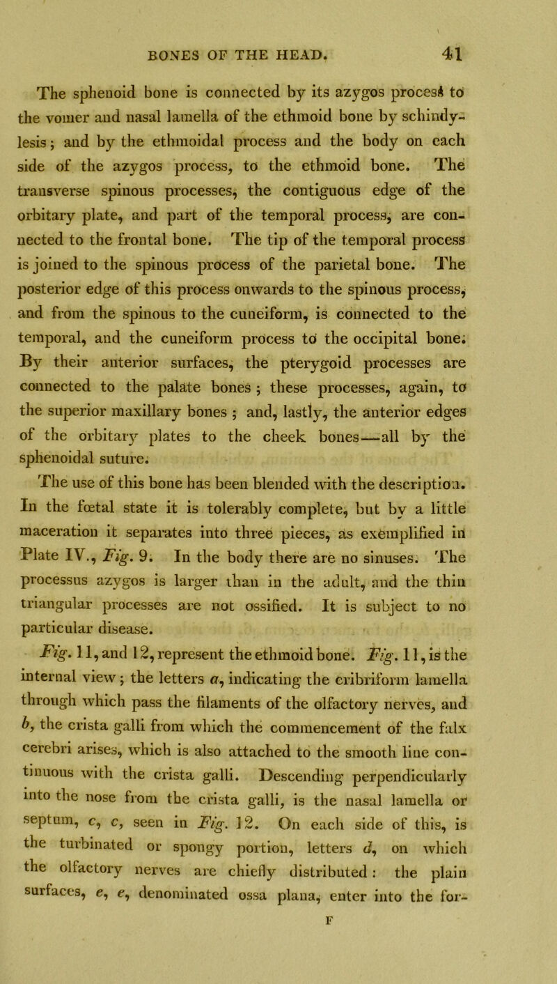 The sphenoid bone is connected by its azygos proces* to the vomer and nasal lamella of the ethmoid bone by schindy- lesis ; and by the ethmoidal process and the body on each side of the azygos process, to the ethmoid bone. The transverse spinous processes, the contiguous edge of the orbitary plate, and part of the temporal process, are con- nected to the frontal bone. The tip of the temporal process is joined to the spinous process of the parietal bone. The posterior edge of this process onwards to the spinous process^ and from the spinous to the cuneiform, is connected to the temporal, and the cuneiform process to the occipital bone. By their anterior surfaces, the pterygoid processes are connected to the palate bones ; these processes, again, to the superior maxillary bones ; and, lastly, the anterior edges of the orbitary plates to the cheek bones—all by the sphenoidal suture. The use of this bone has been blended with the description. In the foetal state it is tolerably complete, but by a little maceration it separates into three pieces, as exemplified in Plate IV., Fig. 9. In the body there are no sinuses. The processus azygos is larger than in the adult, and the thin triangular processes are not ossified. It is subject to no particular disease. Fig. 11, and 12, represent the ethmoid bone. Fig. 11, is the internal view ; the letters o, indicating the cribriform lamella through which pass the filaments of the olfactory nerves, and b, the crista galli from which the commencement of the falx cerebri arises, which is also attached to the smooth line con- tinuous with the crista galli. Descending perpendicularly into the nose from the crista galli, is the nasal lamella or septum, c, c, seen in Fig. 12. On each side of this, is the turbinated or spongy portion, letters d, on which the ollactory nerves are chiefly distributed : the plain surfaces, e, e, denominated ossa plaua^ enter into the for- F