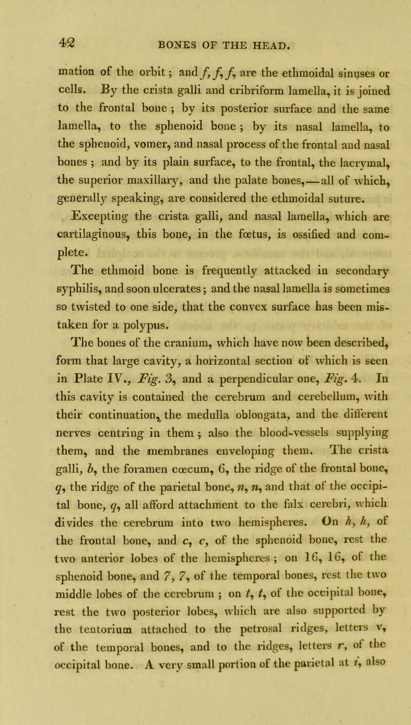 mation of the orbit; and f, f \ f,\ are the ethmoidal sinuses or cells. By the crista galli and cribriform lamella, it is joined to the frontal bone ; by its posterior surface and the same lamella, to the sphenoid bone ; by its nasal lamella, to the sphenoid, vomer, and nasal process of the frontal and nasal bones ; and by its plain surface, to the frontal, the Jacrymal, the superior maxillary, and the palate bones,—all of which, generally speaking, are considered the ethmoidal suture. Excepting the crista galli, and nasal lamella, which are cartilaginous, this bone, in the foetus, is ossified and com- plete. The ethmoid bone is frequently attacked in secondary syphilis, and soon ulcerates; and the nasal lamella is sometimes so twisted to one side, that the convex surface has been mis- taken for a polypus. The bones of the cranium, which have now been described^ form that large cavity, a horizontal section of which is seen in Plate IV., Fig. 3, and a perpendicular one, Fig. 4. In this cavity is contained the cerebrum and cerebellum, with their continuation, the medulla oblongata, and the different nerves centring in them ; also the blood-vessels supplying them, and the membranes enveloping them. The crista galli, Z>, the foramen ccecum, 6, the ridge of the frontal bone, q, the ridge of the parietal bone, ??, n, and that of the occipi- tal bone, q, all afford attachment to the falx cerebri, which divides the cerebrum into two hemispheres. On A, //, of the frontal bone, and c, c, of the sphenoid bone, rest the two anterior lobes of the hemispheres ; on 16, 16, of the sphenoid bone, and 7, 7, of the temporal bones, rest the two middle lobes of the cerebrum ; on f, of the occipital bone, rest the two posterior lobes, which are also supported by the tentorium attached to the petrosal ridges, letters v, of the temporal bones, and to the ridges, letters r, oi the occipital bone. A very small portion of the parietal at /, also