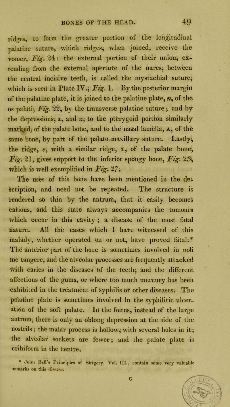 ridges, to form the greater portion of the longitudinal palatine suture, which ridges; when joined, receive the vomer, Fig. 24: the external portion of their union, ex- tending from the external aperture of the nares, between the central incisive teeth, is called the inystachial suture* which is seeri in Plate IV., Fig. 1. By the posterior margin of the palatine plate, it is joined to the palatine plate,«, of the os pal at i, Fig. 22, by the transverse palatine suture; and by the depressions* r, ahd £, to the pterygoid portion similarly marked* of the palate bolie, and to the nasal lamella, a, of the same bone, by part of the palate-maxillary suture. Bastly; the ridge, e, with a similar ridge, E; of the palate bone, Fig. 21, gives support to tlie inferior spdngy bone, Fig: 23* tvhich is well exemplified in Fig. 27. The uses of this bone have beeii mentioned in the de^ scription, and need not be repeated. The structure is rendered so thin by the antrum, that it easily becomes carious, and this State always accompanies the tumours which Occur in this cavity ‘ a disease of the most fatal nature. All the cases which I hate witnessed of this malady, whether Operated on or not, have proved fatal. * The anterior part of the bone is sometimes involved in noli me tangere, and the alveolar processes are frequently attacked \Vith caries in the diseases of the teeth; and the different affections of the gums, or where too much mercury has been exhibited in the treatment of syphilis or other diseases; The palatine plate is sometimes involved in the syphilitic ulcer- ation of the soft palate. In the foetus, instead of the large antrum, there is only an oblong depression at the side of the nostrils ; the malUr process is hollow; with several holes in it; the alveolar sockets are fewer; and the palate plate is cribiform in the Centre. * Jolm Bell’s Principles of Stit-gery, Vol. I IT., contain some very valuable remarks on this disease. c