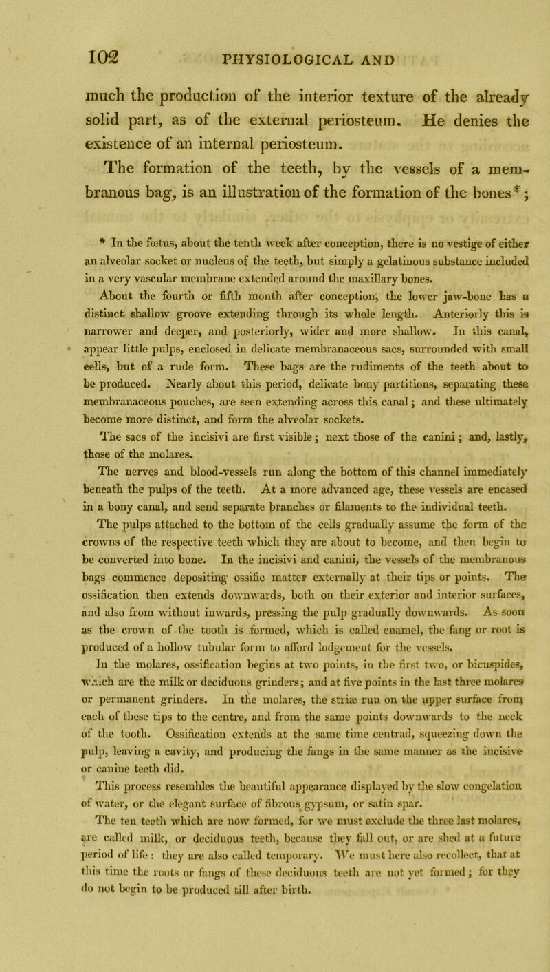 mnch the production of the interior texture of the already solid part, as of the external periosteum. He denies the existence of an internal periosteum. The formation of the teeth, by the vessels of a mem- branous bag, is an illustration of the formation of the bones*; * In the foetus, about the tenth week after conception, there is no vestige of either an alveolar socket or nucleus of the teeth, but simply a gelatinous substance included in a very vascular membrane extended around the maxillary bones. About the fourth or fifth month after conception, the lower jaw-bone has a distinct shallow groove extending through its whole length. Anteriorly this is narrower and deeper, and posteriorly, wider and more shallow. In this canal, appear little pulps, enclosed in delicate membranaceous sacs, surrounded with small cells, but of a rude form. These bags are the rudiments of the teeth about to be produced. Nearly about this period, delicate bony partitions, separating these membranaceous pouches, are seen extending across this canal; and these ultimately become more distinct, and form the alveolar sockets. The sacs of the incisivi are first visible, next those of the canini; and, lastly, those of the molares. The nerves and blood-vessels run along the bottom of this channel immediately beneath the pulps of the teeth. At a more advanced age, these vessels are encased in a bony canal, and send separate branches or filaments to the individual teeth. The pulps attached to the bottom of the cells gradually assume the form of the crowns of the respective teeth which they are about to become, and then begin to be converted into bone. In the incisivi and canini, the vessels of the membranous bags commence depositing' ossific matter externally at their tips or points. The ossification then extends downwards, both on their exterior and interior surfaces, and also from without inwards, pressing the pulp gradually downwards. As soon as the crown of the tooth is formed, which is called enamel, the fang or root is produced of a hollow tubular form to afford lodgement for the vessels. In the molares, ossification begins at two points, in the first two, or bicuspides, which are the milk or deciduous grinders; and at five points in the last three molares or permanent grinders. Iu the molares, the stria! run on the upper surface fro 114 each of these tips to the centre, and from the same points downwards to the neck of the tooth. Ossification extends at the same time centrad, squeezing down the pulp, leaving a cavity, and producing the fangs in the same manner as the incisive or canine teeth did. This process resembles the beautiful appearance displayed by the slow congelation of water, or the elegant surface of fibrous, gypsum, or satin spar. The ten teeth which are now formed, for we must exclude the three last molares, are called milk, or deciduous teeth, because they fall out, or are shed at a future period of life : they ure also called temporary. A Ye must here also recollect, that at this time the roots or fangs of these deciduous teeth are not yet formed; for they do not begin to be produced till after birth.