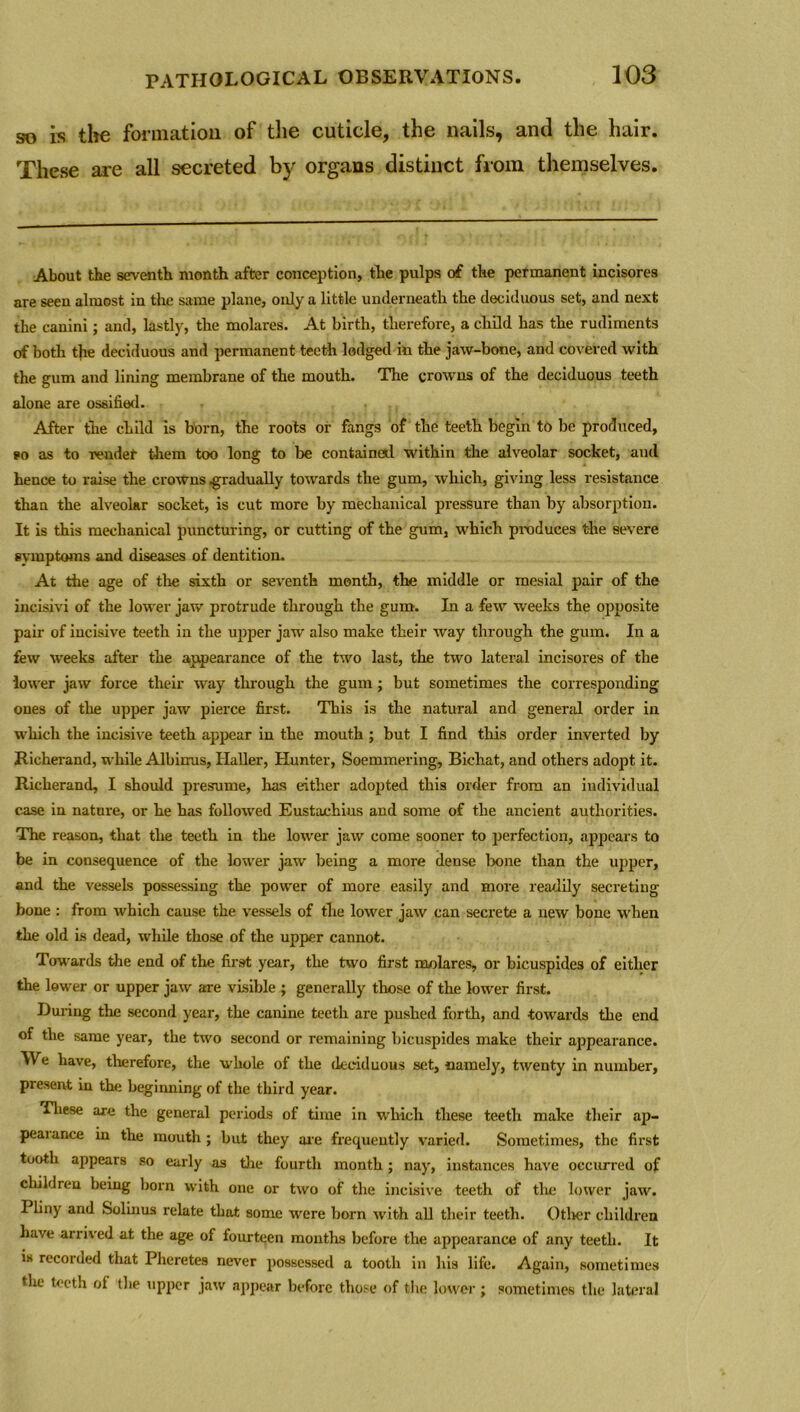 so is the formation of the cuticle, the nails, and the hair. These are all secreted by organs distinct from themselves. About the seventh month after conception, the pulps of the permanent incisores are seen almost in the same plane, only a little underneath the deciduous set, and next the canini; and, lastly, the molares. At birth, therefore, a child has the rudiments of both the deciduous and permanent teeth lodged in the jaw-bone, and covered with the gum and lining membrane of the mouth. The crowns of the deciduous teeth alone are ossified. After the child is born, the roots or fangs of the teeth begin to be produced, so as to render them too long to be container! within the alveolar socket, and hence to raise the crowns .gradually towards the gum, which, giving less resistance than the alveolar socket, is cut more by mechanical pressure than by absorption. It is this mechanical puncturing, or cutting of the gum, which produces the severe symptoms and diseases of dentition. At the age of the sixth or seventh month, the middle or mesial pair of the incisivi of the lower jaw protrude through the gum. In a few weeks the opposite pair of incisive teeth in the upper jaw also make their way through the gum. In a few weeks after the appearance of the two last, the two lateral incisores of the lower jaw force their way through the gum; but sometimes the corresponding ones of the upper jaw pierce first. This is the natural and general order in which the incisive teeth appear in the mouth ; but I find this order inverted by Richerand, while Albimis, Haller, Hunter, Soemmering, Bichat, and others adopt it. Richerand, I should presume, has either adopted this order from an individual case in nature, or he has followed Eustachius and some of the ancient authorities. The reason, that the teeth in the lower jaw come sooner to perfection, appears to be in consequence of the lower jaw being a more dense bone than the upper, and the vessels possessing the power of more easily and more readily secreting bone : from which cause the vessels of the lower jaw can secrete a new bone when the old is dead, while those of the upper cannot. Towards the end of the first year, the two first molares, or bicuspides of either the lower or upper jaw are visible ; generally those of the lower first. During the second year, the canine teeth are pushed forth, and towards the end of the same year, the two second or remaining bicuspides make their appearance. We have, therefore, the whole of the deciduous set, namely, twenty in number, present in tin; beginning of the third year. These are the general periods of time in which these teeth make their ap- peal ance in the mouth ; but they are frequently varied. Sometimes, the first tooth appears so early as the fourth month; nay, instances have occurred of children being born with one or two of the incisive teeth of the lower jaw. I liny and Solinus relate that some were born with all their teeth. Other children have arrived at the age of fourteen months before the appearance of any teeth. It is recorded that Pheretes never possessed a tooth in his life. Again, sometimes tlie teeth ol the upper jaw appear before those of the lower ; sometimes the lateral