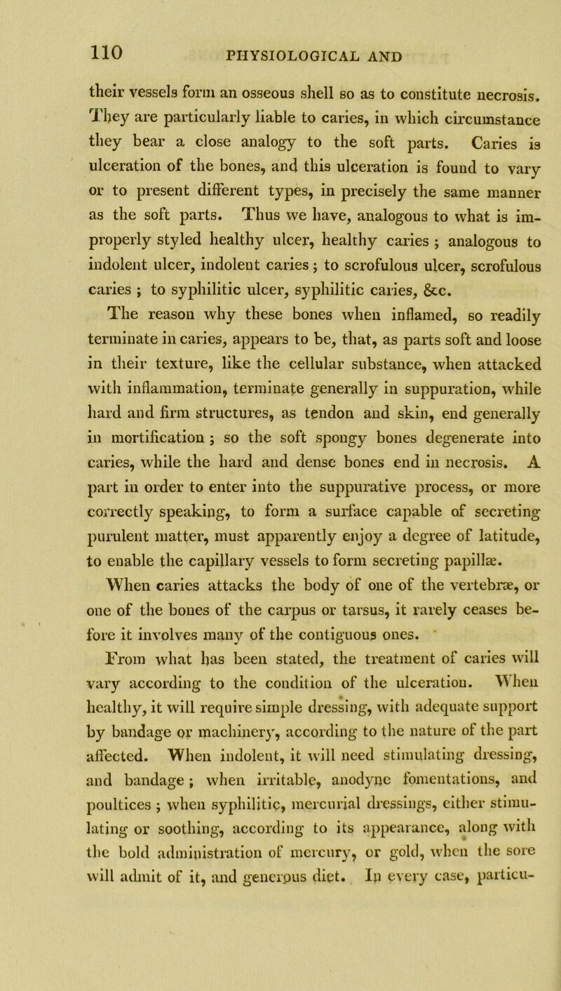 their vessels form an osseous shell so as to constitute necrosis. They are particularly liable to caries, in which circumstance they bear a close analogy to the soft parts. Caries is ulceration of the bones, and this ulceration is found to vary or to present different types, in precisely the same manner as the soft parts. Thus we have, analogous to what is im- properly styled healthy ulcer, healthy caries ; analogous to indolent ulcer, indolent caries; to scrofulous ulcer, scrofulous caries ; to syphilitic ulcer, syphilitic caries, 6cc. The reason why these bones when inflamed, so readily terminate in caries, appears to be, that, as parts soft and loose in their texture, like the cellular substance, when attacked with inflammation, terminate generally in suppuration, while hard and firm structures, as tendon and skin, end generally in mortification ; so the soft spongy bones degenerate into caries, while the hard and dense bones end in necrosis. A part in order to enter into the suppurative process, or more correctly speaking, to form a surface capable of secreting purulent matter, must apparently enjoy a degree of latitude, to enable the capillary vessels to form secreting papillae. When caries attacks the body of one of the vertebrae, or one of the bones of the carpus or tarsus, it rarely ceases be- fore it involves many of the contiguous ones. From what has been stated, the treatment of caries will vary according to the condition of the ulceration. \Mien healthy, it will require simple dressing, with adequate support by bandage or machinery, according to the nature of the part affected. When indolent, it will need stimulating dressing, and bandage; when irritable, anodyne fomentations, and poultices ; when syphilitic, mercurial dressings, either stimu- lating or soothing, according to its appearance, along with the bold administration of mercury, or gold, when the sore will admit of it, and generous diet. In every case, particu-