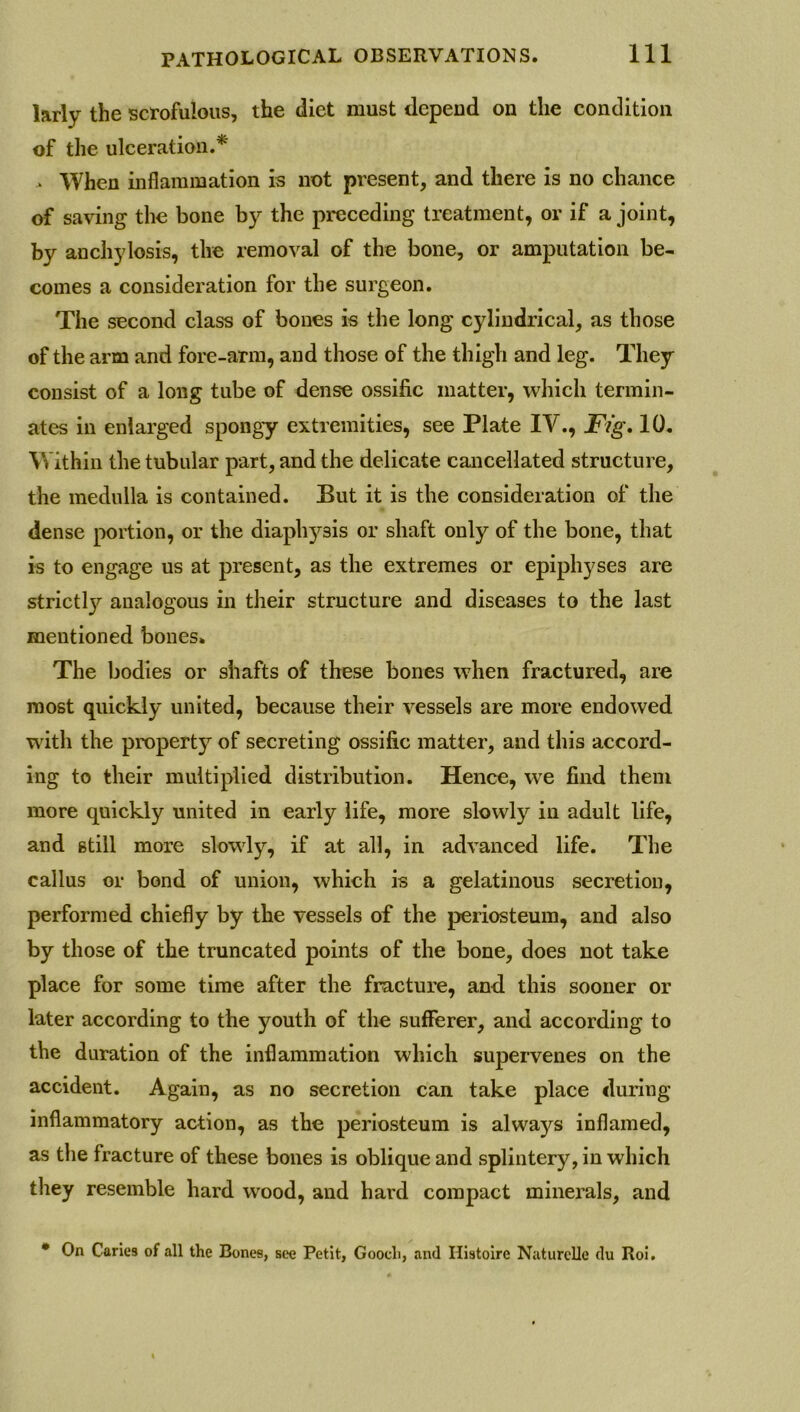larly the scrofulous, the diet must depend on the condition of the ulceration.* > When inflammation is not present, and there is no chance of saving the bone by the preceding treatment, or if a joint, by anchylosis, the removal of the bone, or amputation be- comes a consideration for the surgeon. The second class of bones is the long cylindrical, as those of the arm and fore-arm, and those of the thigh and leg. They consist of a long tube of dense ossific matter, which termin- ates in enlarged spongy extremities, see Plate IV., Fig. 10. Within the tubular part, and the delicate cancellated structure, the medulla is contained. But it is the consideration of the dense portion, or the diaphysis or shaft only of the bone, that is to engage us at present, as the extremes or epiphyses are strictl}’- analogous in their structure and diseases to the last mentioned bones. The bodies or shafts of these bones when fractured, are most quickly united, because their vessels are more endowed with the property of secreting ossific matter, and this accord- ing to their multiplied distribution. Hence, wre find them more quickly united in early life, more slowly in adult life, and still more slowly, if at all, in advanced life. The callus or bond of union, which is a gelatinous secretion, performed chiefly by the vessels of the periosteum, and also by those of the truncated points of the bone, does not take place for some time after the fracture, and this sooner or later according to the youth of the sufferer, and according to the duration of the inflammation which supervenes on the accident. Again, as no secretion can take place during inflammatory action, as the periosteum is alwa)^s inflamed, as the fracture of these bones is oblique and splintery, in which they resemble hard wood, and hard compact minerals, and • On Caries of all the Bones, see Petit, Gooch, and Ilistoire Naturclle du Roi.