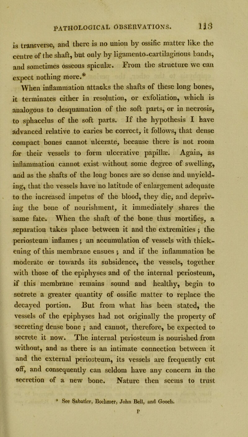 is transverse* anti there is no union by ossilic matter like the centre of the shaft, but only by ligamen to-cartilaginous bands, and sometimes osseous spiculae. From the structure we can expect nothing more.* When inflammation attacks the shafts of these long bones, it terminates either in resolution, or exfoliation, which is analogous to desquamation of the soft parts, or in necrosis, to sphacelus of the soft parts. If the hypothesis I have advanced relative to caries be correct, it follows, that dense compact bones cannot ulcerate, because there is not room for their vessels to form ulcerative papillae. Again, as inflammation cannot exist without some degree of swelling, and as the shafts of the long bones are so dense and unyield- ing, that the vessels have no latitude of enlargement adequate to the increased impetus of the blood, they die, and depriv- ing the bone of nourishment, it immediately shares the same fate. When the shaft of the bone thus mortifies, a separation takes place between it and the extremities ; the periosteum inflames ; an accumulation of vessels with thick- ening of this membrane ensues ; and if the inflammation be moderate or towards its subsidence, the vessels, together with those of the epiphyses and of the internal periosteum, if this membrane remains sound and healthy, begin to secrete a greater quantity of ossific matter to replace the decayed portion. But from what has been stated, the vessels of the epiphyses had not originally the property of secreting dense bone ; and cannot, therefore, be expected to secrete it now. The internal periosteum is nourished from without, and as there is an intimate connection between it and the external periosteum, its vessels are frequently cut off, and consequently can seldom have any concern in the secretion of a new bone. Nature then seems to trust * See Sabatier, Boelimer, John Bell, and Gooch*