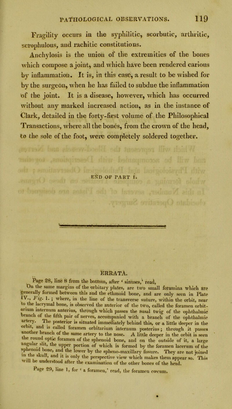 Fragility occurs in the syphilitic, scorbutic, arthritic, scrophulous, and rachitic constitutions. Anchylosis is the union of the extremities of the bones which compose a joint, and which have been rendered carious by inflammation. It is, in this case, a result to be wished for by the surgeon, when he has failed to subdue the inflammation of the joint. It is a disease, however, which has occurred without any marked increased action, as in the instance of Clark, detailed in the forty-first volume of the Philosophical Transactions, where all the bones, from the crown of the head, to the sole of the foot, were completely soldered together. EttD OF PART I. Brrata. Page 28, line 8 from the bottom, after ‘ sinuses,’ read, On the same margins of the orbitary plates, are two small foramina which are generally formed between this and the ethmoid bone, and are only seen in Plate IV., 1< ig. 1. ; where, in the line of the transverse suture, within the orbit, near to the lacrymal bone, is observed the anterior of the two, called the foramen orbit- anum internum anterius, through which passes the nasal twig of the ophthalmic branch ot the fifth pair of nerves, accompanied with a branch of the ophthalmic artery. The posterior is situated immediately behind this, or a little deeper in the oi it, ami is called foramen orbitarium internum posterius ; through it passes anot ler ranch of the same artery to the nose. A little deeper in the orbit is seen t le roun optic foramen of the sphenoid bone, and on the outside of it, a large an u ar s it, the upper portion of which is formed by the foramen lacerum of the sp icnoii lone, and the lower by the spheno-maxillary fissure. They are not joined in t ie s ul , and it is only the perspective view which makes them appear so. This u-)]| be understood after the examination of the other bones of the head. Page 29, line 1, for ‘ a foramen,’ read, the foramen coecum.