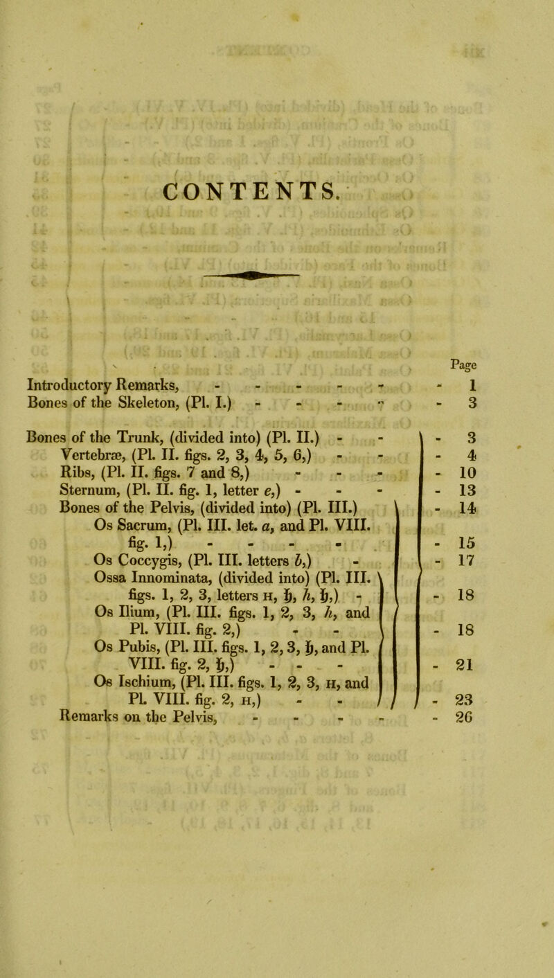 CONTENTS. \ Introductory Remarks, Bones of the Skeleton, (PI. I.) Page - 1 - 3 Bones of the Trunk, (divided into) (PI. II.) - Vertebrae, (PL II. figs. 2, 3, 4, 5, 6,) Ribs, (PI. II. figs. 7 and 8,) - Sternum, (PL II. fig. 1, letter e,) - Bones of the Pelvis, (divided into) (Pl. III.) Os Sacrum, (PL III. let. a, and PL VIII. fig. 1,) Os Coccygis, (Pl. III. letters &,) Ossa Innominata, (divided into) (PL III. ' figs. 1, 2, 3, letters h, f), h, £,) - Os Ilium, (Pl. III. figs. 1, 2, 3, h> and Pl. VIII. fig. 2,) Os Pubis, (Pl. III. figs. 1, 2,3, Ij, and Pl. VIII. fig. 2, $,) - - - Os Ischium, (PL III. figs. 1, 2, 3, h, and PL VIII. fig. 2, h,) - - i Remarks on the Pelvis, - 3 4 10 13 14 15 17 18 18 21 23 2G