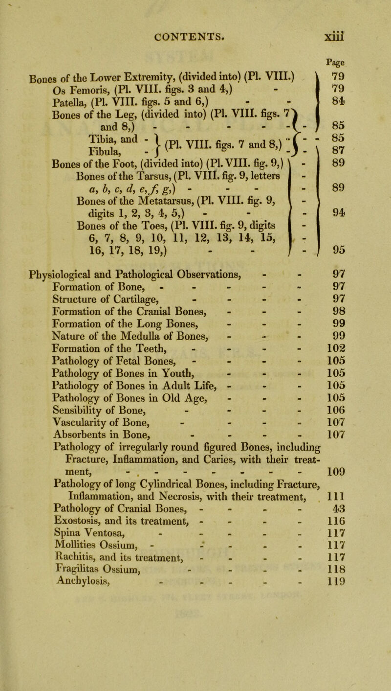 • • « Bones of the Lower Extremity, (divided into) (PI. VIII.) Os Femoris, (PI. VIII. figs. 3 and 4,) Patella, (PI. VIII. figs. 5 and 6,) Bones of the Leg, (divided into) (PI. VIII. figs. 7 and 8,) - - FMlaml -}(P1-Vm-fisS-7and8’) - Bones of the Foot, (divided into) (PI. VIII. fig. 9,) Bones of the Tarsus, (PI. VIII. fig. 9, letters C, by Cy dy Cyfy gy) “ Bones of the Metatarsus, (PI. VIII. fig. 9, digits 1, 2, 3, 4, 5,) Bones of the Toes, (PI. VIII. fig. 9, digits 6, 7, 8, 9, 10, 11, 12, 13, 14, 15, 16, 17, 18, 19,) Page 79 79 84 85 85 87 89 89 94 - ( 95 Physiological and Pathological Observations, Formation of Bone, - Structure of Cartilage, - Formation of the Cranial Bones, - Formation of the Long Bones, - Nature of the Medulla of Bones, - Formation of the Teeth, - Pathology of Fetal Bones, - Pathology of Bones in Youth, - Pathology of Bones in Adult Life, - Pathology of Bones in Old Age, - Sensibility of Bone, - - Vascularity of Bone, - - Absorbents in Bone, - Pathology of irregularly round figured Bones, including Fracture, Inflammation, and Caries, with their treat- ment, - . Pathology of long Cylindrical Bones, including Fracture, Inflammation, and Necrosis, with their treatment, Pathology of Cranial Bones, - Exostosis, and its treatment, - Spina Ventosa, - - Mollities Ossium, - - - - Rachitis, and its treatment, - Fragilitas Ossium, - - Anchylosis, - - 97 97 97 98 99 99 102 105 105 105 105 106 107 107 109 111 43 116 117 117 117 118 119