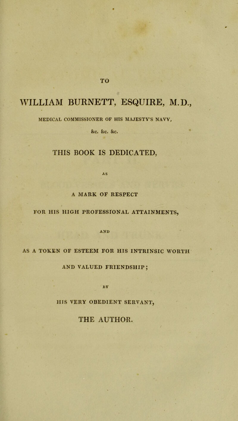 TO WILLIAM BURNETT, ESQUIRE, M.D., MEDICAL COMMISSIONER OF HIS MAJESTY’S NAVY, &c. See. &c. THIS BOOK IS DEDICATED, AS A MARK OF RESPECT FOR HIS HIGH PROFESSIONAL ATTAINMENTS, AND AS A TOKEN OF ESTEEM FOR HIS INTRINSIC WORTH AND VALUED FRIENDSHIP; BY Ills VERY OBEDIENT SERVANT, / THE AUTHOR