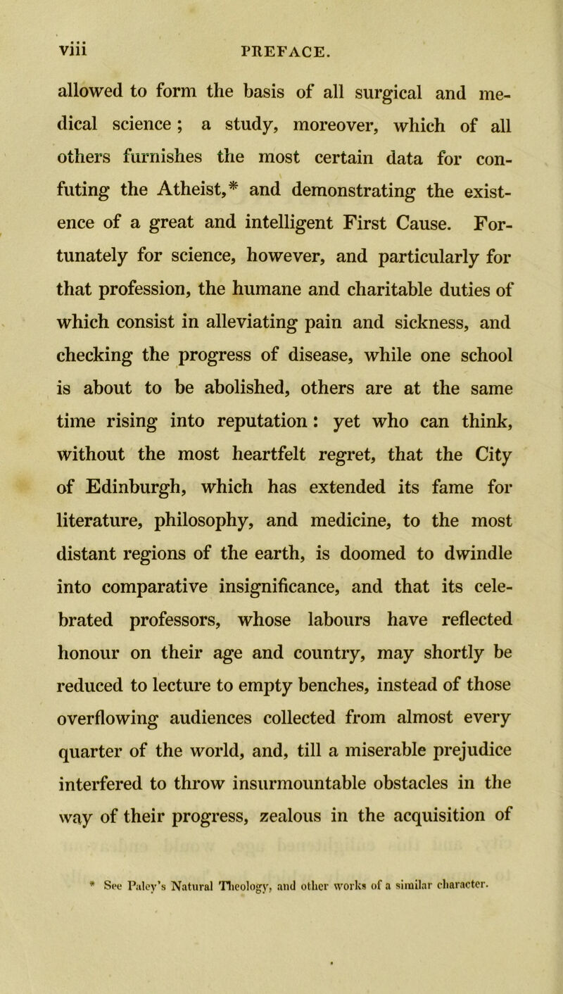 ■ • • allowed to form the basis of all surgical and me- dical science; a study, moreover, which of all others furnishes the most certain data for con- v futing the Atheist,* and demonstrating the exist- ence of a great and intelligent First Cause. For- tunately for science, however, and particularly for that profession, the humane and charitable duties of which consist in alleviating pain and sickness, and checking the progress of disease, while one school is about to be abolished, others are at the same time rising into reputation: yet who can think, without the most heartfelt regret, that the City of Edinburgh, which has extended its fame for literature, philosophy, and medicine, to the most distant regions of the earth, is doomed to dwindle into comparative insignificance, and that its cele- brated professors, whose labours have reflected honour on their age and country, may shortly be reduced to lecture to empty benches, instead of those overflowing audiences collected from almost every quarter of the world, and, till a miserable prejudice interfered to throw insurmountable obstacles in the way of their progress, zealous in the acquisition of * See Paley’s Natural Theology, and other works of a similar character.