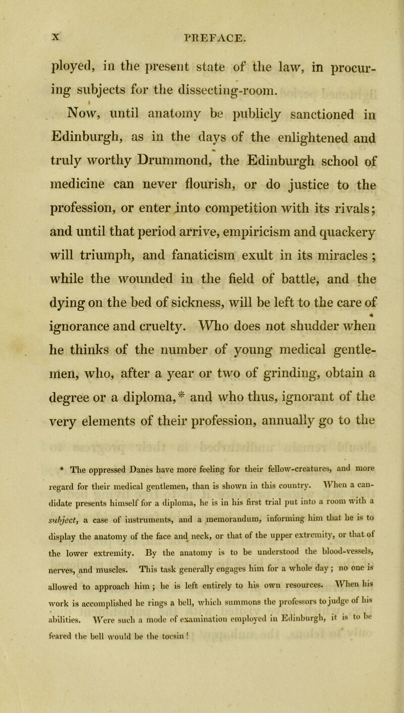 ployed, in the present state of the law, in procur- ing subjects for the dissecting-room. i Now, until anatomy be publicly sanctioned in Edinburgh, as in the days of the enlightened and truly worthy Drummond, the Edinburgh school of medicine can never flourish, or do justice to the profession, or enter into competition with its rivals; and until that period arrive, empiricism and quackery will triumph, and fanaticism exult in its miracles ; while the wounded in the field of battle, and the dying on the bed of sickness, will be left to the care of ignorance and cruelty. Who does not shudder when he thinks of the number of young medical gentle- men, who, after a year or two of grinding, obtain a degree or a diploma, * and who thus, ignorant of the very elements of their profession, annually go to the * The oppressed Danes have more feeling for their fellow-creatures, and more regard for their medical gentlemen, than is shown in this country. When a can- didate presents himself for a diploma, he is in his first trial put into a room with a subject, a case of instruments, and a memorandum, informing him that he is to display the anatomy of the face and neck, or that of the upper extremity, or that ol the lower extremity. By the anatomy is to be understood the blood-vessels, nerves, and muscles. This task generally engages him for a whole day; no one is allowed to approach him ; he is left entirely to his own resources. When Ins work is accomplished he rings a bell, which summons the professors to judge of his abilities. Were such a mode of examination employed in Edinburgh, it is to be feared the bell would be the tocsin !