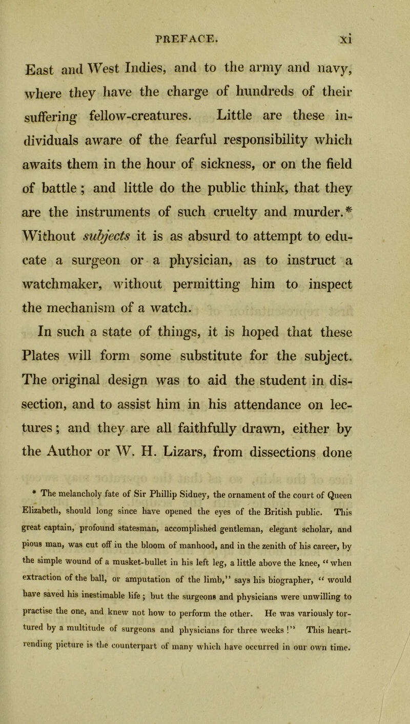 East and West Indies, and to the army and navy, where they have the charge of hundreds of their suffering fellow-creatures. Little are these in- dividuals aware of the fearful responsibility which awaits them in the hour of sickness, or on the field of battle; and little do the public think, that they are the instruments of such cruelty and murder.* Without subjects it is as absurd to attempt to edu- cate a surgeon or a physician, as to instruct a watchmaker, without permitting him to inspect the mechanism of a watch. In such a state of things, it is hoped that these Plates will form some substitute for the subject. The original design was to aid the student in dis- section, and to assist him in his attendance on lec- tures ; and they are all faithfully drawn, either by the Author or W. H. Lizars, from dissections done * The melancholy fate of Sir Phillip Sidney, the ornament of the court of Queen Elizabeth, should long since have opened the eyes of the British public. This great captain, profound statesman, accomplished gentleman, elegant scholar, and pious man, was cut off in the bloom of manhood, and in the zenith of his career, by the simple wound of a musket-bullet in his left leg, a little above the knee, “ when extraction of the ball, or amputation of the limb,” says his biographer, 11 would have saved his inestimable life; but the surgeons and physicians were unwilling to practise the one, and knew not how to perform the other. He was variously tor- tured by a multitude of surgeons and physicians for three weeks !” This heart- rending picture is the counterpart of many which have occurred in our own time.