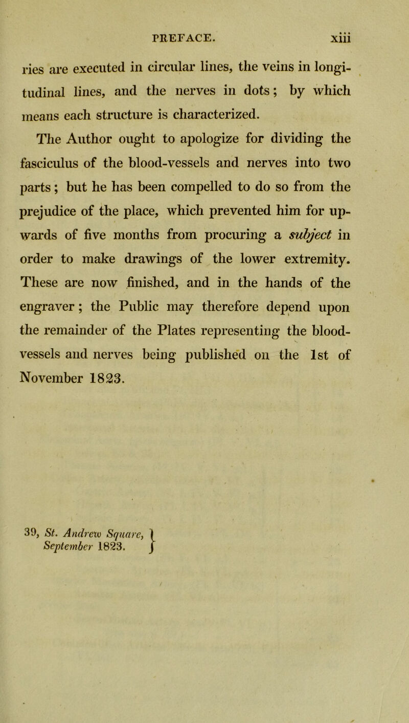 ries are executed in circular lines, the veins in longi- tudinal lines, and the nerves in dots; by which means each structure is characterized. The Author ought to apologize for dividing the fasciculus of the blood-vessels and nerves into two parts; but he has been compelled to do so from the prejudice of the place, which prevented him for up- wards of five months from procuring a subject in order to make drawings of the lower extremity. These are now finished, and in the hands of the engraver; the Public may therefore depend upon the remainder of the Plates representing the blood- vessels and nerves being published on the 1st of November 1823. 39, St. Andrew Square, I September 1823. J