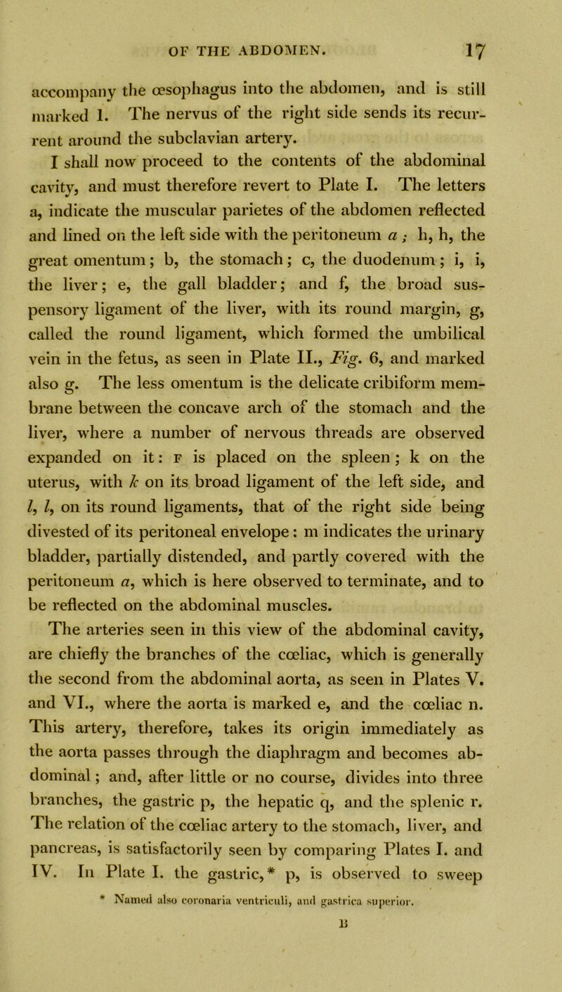 accompany the oesophagus into the abdomen, and is still marked 1. The nervus of the right side sends its recur- rent around the subclavian artery. I shall now proceed to the contents of the abdominal cavity, and must therefore revert to Plate I. The letters a, indicate the muscular parietes of the abdomen reflected and lined on the left side with the peritoneum a ; h, h, the great omentum; b, the stomach; c, the duodenum; i, i, the liver; e, the gall bladder; and f, the broad sus- pensory ligament of the liver, with its round margin, g, called the round ligament, which formed the umbilical vein in the fetus, as seen in Plate II., Fig. 6, and marked also g. The less omentum is the delicate cribiform mem- brane between the concave arch of the stomach and the liver, where a number of nervous threads are observed expanded on it: f is placed on the spleen ; k on the uterus, with k on its broad ligament of the left side, and Z, Z, on its round ligaments, that of the right side being divested of its peritoneal envelope: m indicates the urinary bladder, partially distended, and partly covered with the peritoneum a, which is here observed to terminate, and to be reflected on the abdominal muscles. The arteries seen in this view of the abdominal cavity, are chiefly the branches of the coeliac, which is generally the second from the abdominal aorta, as seen in Plates V. and VI., where the aorta is marked e, and the coeliac n. This artery, therefore, takes its origin immediately as the aorta passes through the diaphragm and becomes ab- dominal ; and, after little or no course, divides into three branches, the gastric p, the hepatic q, and the splenic r. The relation of the coeliac artery to the stomach, liver, and pancreas, is satisfactorily seen by comparing Plates I. and IV. In Plate I. the gastric,* p, is observed to sweep * Named also coronaria ventriculi, and gastrica superior. 11