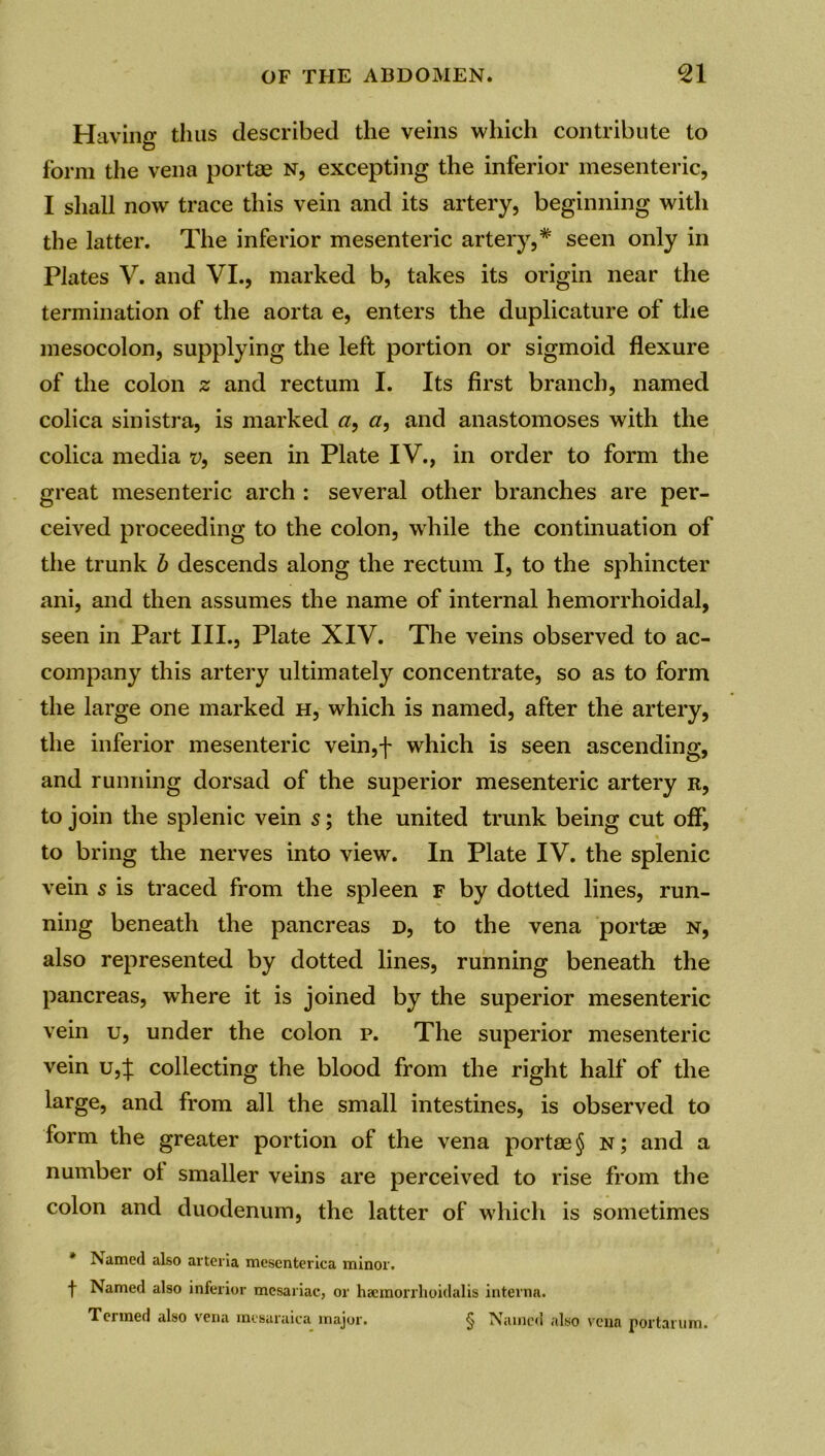 Having thus described the veins which contribute to form the vena portae n, excepting the inferior mesenteric, I shall now trace this vein and its artery, beginning with the latter. The inferior mesenteric artery,* seen only in Plates V. and VI., marked b, takes its origin near the termination of the aorta e, enters the duplicature of the mesocolon, supplying the left portion or sigmoid flexure of the colon z and rectum I. Its first branch, named colica sinistra, is marked a, a, and anastomoses with the colica media v, seen in Plate IV., in order to form the great mesenteric arch : several other branches are per- ceived proceeding to the colon, while the continuation of the trunk b descends along the rectum I, to the sphincter ani, and then assumes the name of internal hemorrhoidal, seen in Part III., Plate XIV. The veins observed to ac- company this artery ultimately concentrate, so as to form the large one marked h, which is named, after the artery, the inferior mesenteric vein,f which is seen ascending, and running dorsad of the superior mesenteric artery r, to join the splenic vein s; the united trunk being cut off, to bring the nerves into view. In Plate IV. the splenic vein s is traced from the spleen f by dotted lines, run- ning beneath the pancreas d, to the vena portae n, also represented by dotted lines, running beneath the pancreas, where it is joined by the superior mesenteric vein u, under the colon p. The superior mesenteric vein u4 collecting the blood from the right half of the large, and from all the small intestines, is observed to form the greater portion of the vena portae § n; and a number ol smaller veins are perceived to rise from the colon and duodenum, the latter of which is sometimes * Named also arteria mescnterica minor. t Named also inferior mesariac, or haemorrlioidalis interna. Termed also vena mesaraica major. § Named also vena portarum.