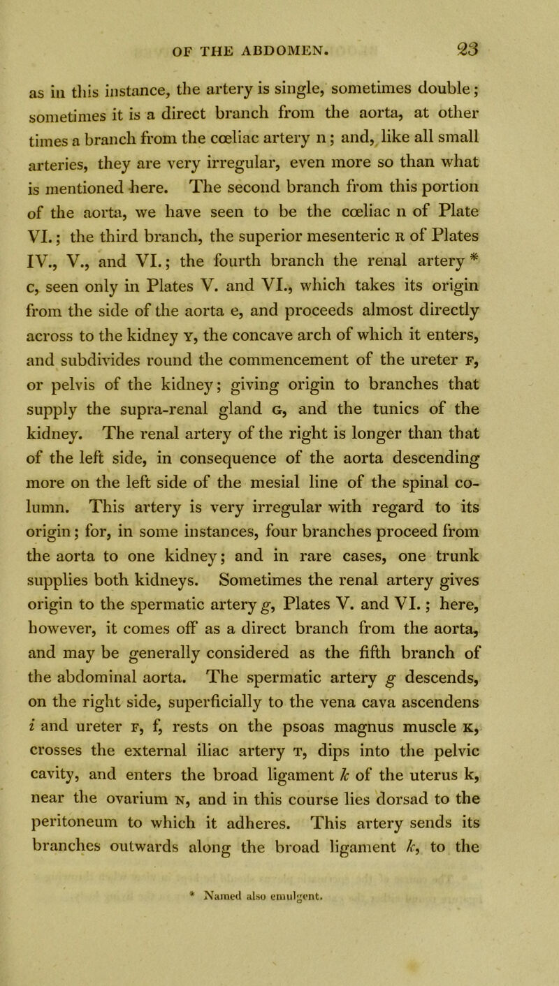 as in tills instance, the artery is single, sometimes double; sometimes it is a direct branch from the aorta, at other times a branch from the cceliac artery n; and, like all small arteries, they are very irregular, even more so than what is mentioned here. The second branch from this portion of the aorta, we have seen to be the coeliac n of Plate VI.; the third branch, the superior mesenteric r of Plates IV., V., and VI.; the fourth branch the renal artery * c, seen only in Plates V. and VI., which takes its origin from the side of the aorta e, and proceeds almost directly across to the kidney y, the concave arch of which it enters, and subdivides round the commencement of the ureter f, or pelvis of the kidney; giving origin to branches that supply the supra-renal gland g, and the tunics of the kidney. The renal artery of the right is longer than that of the left side, in consequence of the aorta descending more on the left side of the mesial line of the spinal co- lumn. This artery is very irregular with regard to its origin; for, in some instances, four branches proceed from the aorta to one kidney; and in rare cases, one trunk supplies both kidneys. Sometimes the renal artery gives origin to the spermatic artery g, Plates V. and VI.; here, however, it comes off as a direct branch from the aorta, and may be generally considered as the fifth branch of the abdominal aorta. The spermatic artery g descends, on the right side, superficially to the vena cava ascendens i and ureter f, f, rests on the psoas magnus muscle K, crosses the external iliac artery t, dips into the pelvic cavity, and enters the broad ligament k of the uterus k, near the ovarium n, and in this course lies dorsad to the peritoneum to which it adheres. This artery sends its branches outwards along the broad ligament Jc, to the * Named also enuilgent.