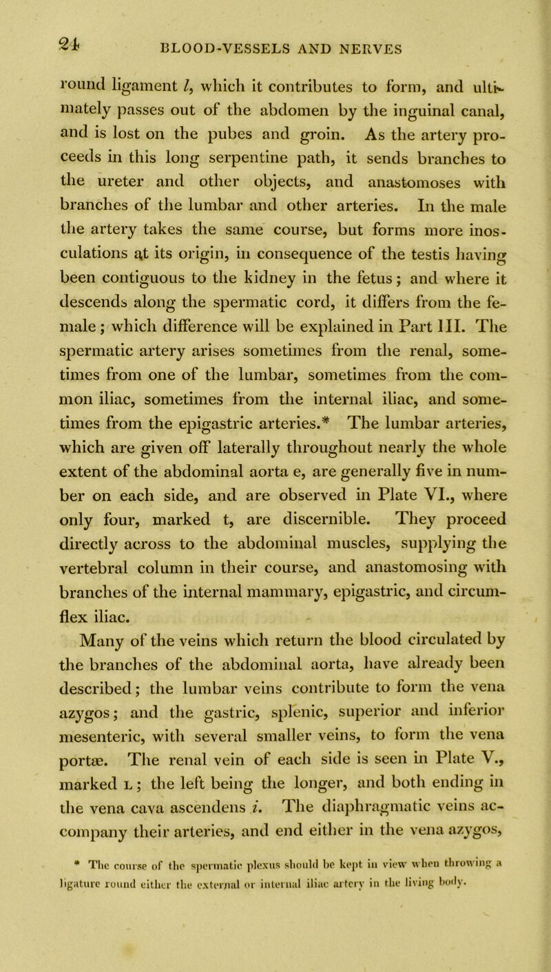 round ligament /, which it contributes to form, and ulti- mately passes out of the abdomen by the inguinal canal, and is lost on the pubes and groin. As the artery pro- ceeds in this long serpentine path, it sends branches to the ureter and other objects, and anastomoses with branches of the lumbar and other arteries. In the male the artery takes the same course, but forms more inos- culations at its origin, in consequence of the testis having been contiguous to the kidney in the fetus; and where it descends along the spermatic cord, it differs from the fe- male ; which difference will be explained in Part III. The spermatic artery arises sometimes from the renal, some- times from one of the lumbar, sometimes from the com- mon iliac, sometimes from the internal iliac, and some- times from the epigastric arteries.* The lumbar arteries, which are given off laterally throughout nearly the whole extent of the abdominal aorta e, are generally five in num- ber on each side, and are observed in Plate VI., where only four, marked t, are discernible. They proceed directly across to the abdominal muscles, supplying the vertebral column in their course, and anastomosing with branches of the internal mammary, epigastric, and circum- flex iliac. Many of the veins which return the blood circulated by the branches of the abdominal aorta, have already been described; the lumbar veins contribute to form the vena azygos; and the gastric, splenic, superior and inferior mesenteric, with several smaller veins, to form the vena portae. The renal vein of each side is seen in Plate V., marked l ; the left being the longer, and both ending in the vena cava ascendens i. The diaphragmatic veins ac- company their arteries, and end either in the vena azygos, * The course of the spermatic, plexus should be kept iu view when throwing a ligature round either the external or internal iliac artery in the living body.