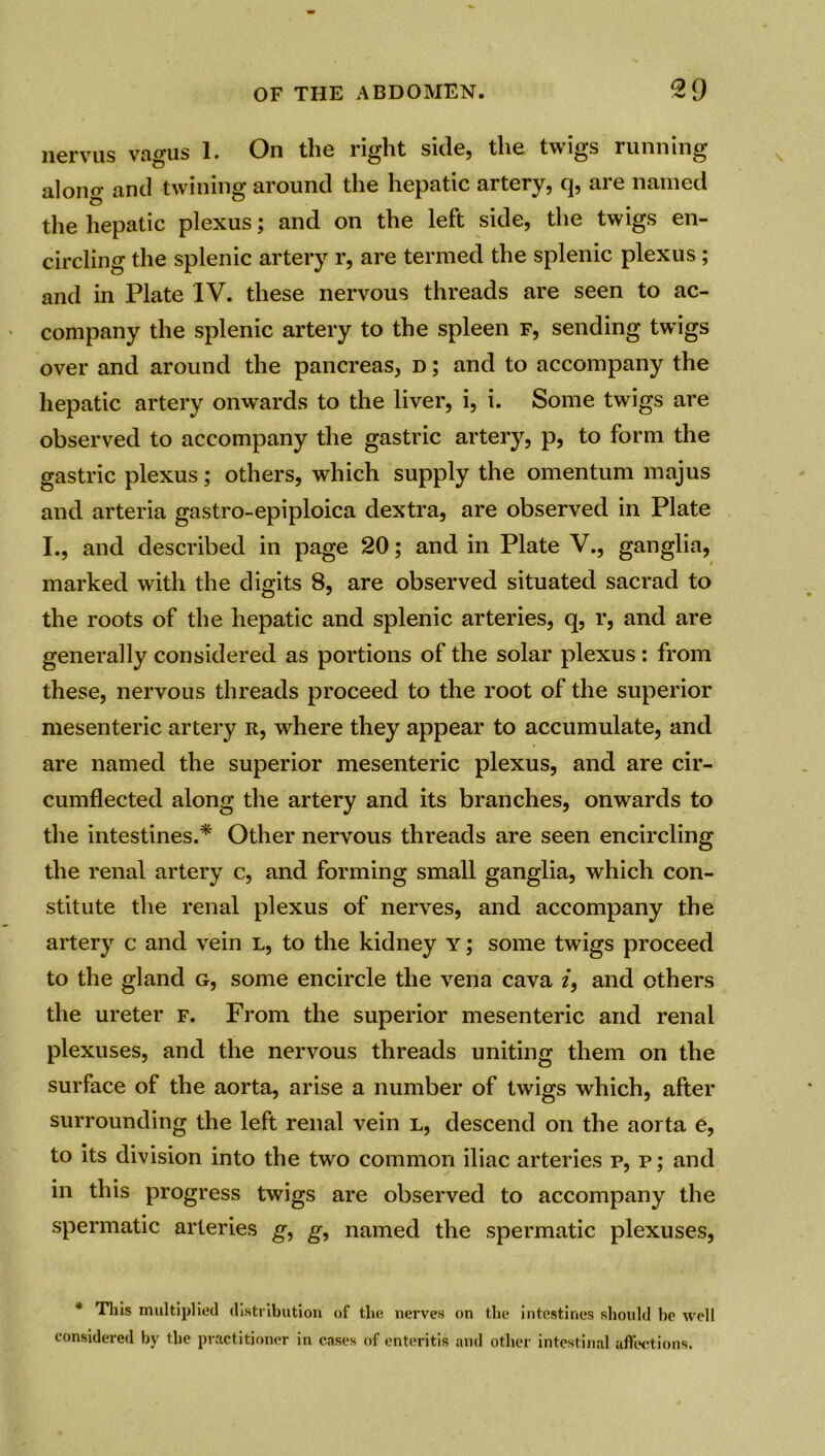 nervus vagus 1. On the right side, the twigs running along and twining around the hepatic artery, q, are named the hepatic plexus; and on the left side, the twigs en- circling the splenic artery r, are termed the splenic plexus; and in Plate IV. these nervous threads are seen to ac- company the splenic artery to the spleen f, sending twigs over and around the pancreas, d ; and to accompany the hepatic artery onwards to the liver, i, i. Some twigs are observed to accompany the gastric artery, p, to form the gastric plexus; others, which supply the omentum majus and arteria gastro-epiploica dextra, are observed in Plate I., and described in page 20; and in Plate V., ganglia, marked with the digits 8, are observed situated sacrad to the roots of the hepatic and splenic arteries, q, r, and are generally considered as portions of the solar plexus : from these, nervous threads proceed to the root of the superior mesenteric artery r, where they appear to accumulate, and are named the superior mesenteric plexus, and are cir- cumflected along the artery and its branches, onwards to the intestines.* Other nervous threads are seen encircling the renal artery c, and forming small ganglia, which con- stitute the renal plexus of nerves, and accompany the artery c and vein l, to the kidney y ; some twigs proceed to the gland g, some encircle the vena cava 2, and others the ureter f. From the superior mesenteric and renal plexuses, and the nervous threads uniting them on the surface of the aorta, arise a number of twigs which, after surrounding the left renal vein l, descend on the aorta e, to its division into the two common iliac arteries p, p; and in this progress twigs are observed to accompany the spermatic arteries g, g, named the spermatic plexuses, * This multiplied distribution of the nerves on the intestines should he well considered by the practitioner in cases of enteritis and other intestinal affections.