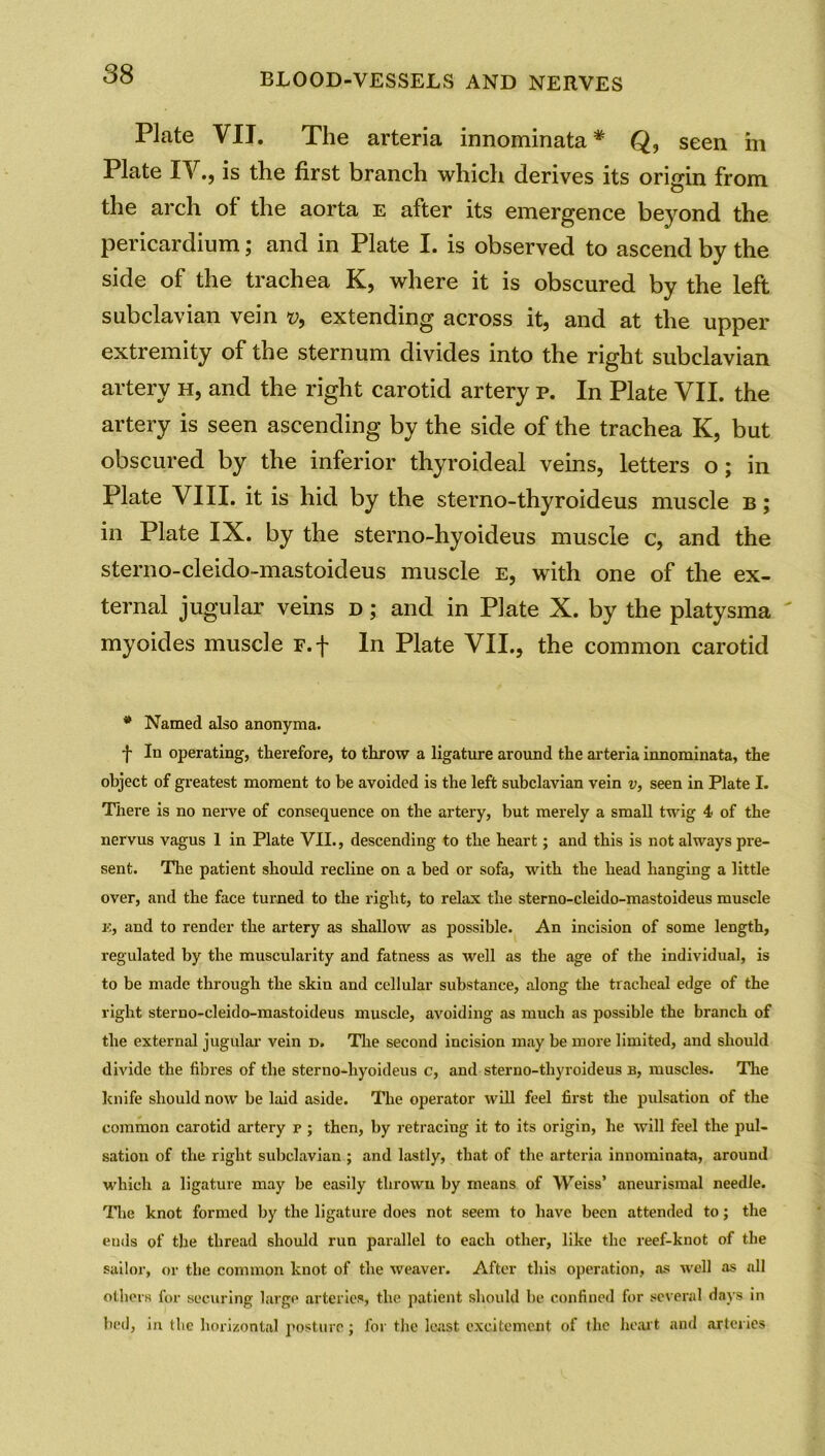 Plate VIJ. The arteria innominata# Q, seen in Plate IV., is the first branch which derives its origin from the arch of the aorta e after its emergence beyond the pericardium; and in Plate I. is observed to ascend by the side of the trachea K, where it is obscured by the left subclavian vein v, extending across it, and at the upper extremity of the sternum divides into the right subclavian artery h, and the right carotid artery p. In Plate VII. the artery is seen ascending by the side of the trachea K, but obscured by the inferior thyroideal veins, letters o; in Plate VIII. it is hid by the sterno-thyroideus muscle b ; in Plate IX. by the sterno-hyoideus muscle c, and the sterno-cleido-mastoideus muscle e, with one of the ex- ternal jugular veins d ; and in Plate X. by the platysma myoides muscle F.f In Plate VII., the common carotid * Named also anonyma. f In operating, therefore, to throw a ligature around the arteria innominata, the object of greatest moment to be avoided is the left subclavian vein v, seen in Plate I. There is no nerve of consequence on the artery, but merely a small twig 4 of the nervus vagus 1 in Plate VII., descending to the heart; and this is not always pre- sent. The patient should recline on a bed or sofa, with the head hanging a little over, and the face turned to the right, to relax the sterno-cleido-mastoideus muscle 15, and to render the artery as shalloAV as possible. An incision of some length, regulated by the muscularity and fatness as well as the age of the individual, is to be made through the skin and cellular substance, along the tracheal edge of the right sterno-cleido-mastoideus muscle, avoiding as much as possible the branch of the external jugular vein r>. The second incision may be more limited, and should divide the fibres of the sterno-hyoideus c, and sterno-thyroideus b, muscles. The knife should now be laid aside. The operator will feel first the pulsation of the common carotid artery r ; then, by retracing it to its origin, he will feel the pul- sation of the right subclavian ; and lastly, that of the arteria innominata, around which a ligature may be easily thrown by means of Weiss’ aneurismal needle. The knot formed by the ligature does not seem to have been attended to; the ends of the thread should run parallel to each other, like the reef-knot of the sailor, or the common knot of the weaver. After this operation, as well as nil others for securing large arteries, the patient should be confined for several days in bed, in the horizontal posture; for the least excitement of the heart and arteries