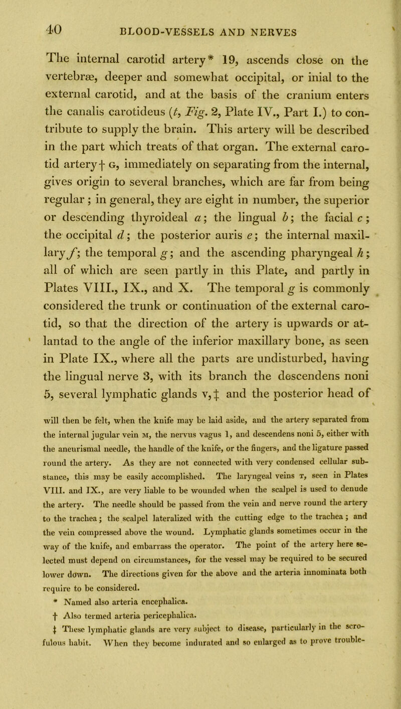 The internal carotid artery* 19, ascends close on the vertebrae, deeper and somewhat occipital, or inial to the external carotid, and at the basis of the cranium enters the canalis carotideus (£, Fig. 2, Plate IV., Part I.) to con- tribute to supply the brain. This artery will be described * in the part which treats of that organ. The external caro- tid artery f g, immediately on separating from the internal, gives origin to several branches, which are far from being regular ; in general, they are eight in number, the superior or descending thyroideal a; the lingual b; the facial c; the occipital d.; the posterior auris e; the internal maxil- lary f; the temporal g; and the ascending pharyngeal h; all of which are seen partly in this Plate, and partly in Plates VIII., IX., and X. The temporal g is commonly considered the trunk or continuation of the external caro- tid, so that the direction of the artery is upwards or at- lantad to the angle of the inferior maxillary bone, as seen in Plate IX., where all the parts are undisturbed, having the lingual nerve 3, with its branch the descendens noni 5, several lymphatic glands v, J and the posterior head of will then be felt, when the knife may be laid aside, and the artery separated from the internal jugular vein m, the nervus vagus 1, and descendens noni 5, either with the aneurismal needle, the handle of the knife, or the fingers, and the ligature passed round the artery. As they are not connected with very condensed cellular sub- stance, this may be easily accomplished. The laryngeal veins t, seen in Plates VIII. and IX., are very liable to be wounded when the scalpel is used to denude the artery. The needle should be passed from the vein and nerve round the artery to the trachea; the scalpel lateralized with the cutting edge to the trachea; and the vein compressed above the wound. Lymphatic glands sometimes occur in the way of the knife, and embarrass the operator. The point of the artery here se- lected must depend on circumstances, for the vessel may be required to be secured lower down. The directions given for the above and the arteria innomiuata both require to be considered. * Named also arteria encephalioa. f Also termed arteria pericephalica. | These lymphatic glands are very subject to disease, particularly in the siro- fulous habit. When they become indurated and so enlarged as to prove trouble-