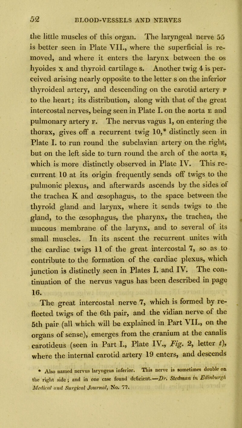 the little muscles of this organ. The laryngeal nerve 55 is better seen in Plate VII., where the superficial is re- moved, and where it enters the larynx between the os hyoides x and thyroid cartilage s. Another twig 4> is per- ceived arising nearly opposite to the letter s on the inferior thyroideal artery, and descending on the carotid artery p to the heart; its distribution, along with that of the great intercostal nerves, being seen in Plate I. on the aorta e and pulmonary artery f. The nervus vagus 1, on entering the thorax, gives off a recurrent twig 10,* distinctly seen in Plate I. to run round the subclavian artery on the right, but on the left side to turn round the arch of the aorta e, which is more distinctly observed in Plate IV. This re- current 10 at its origin frequently sends off twigs to the pulmonic plexus, and afterwards ascends by the sides ol the trachea K and oesophagus, to the space between the thyroid gland and larynx, where it sends twigs to the gland, to the oesophagus, the pharynx, the trachea, the mucous membrane of the larynx, and to several of its small muscles. In its ascent the recurrent unites with the cardiac twigs 11 of the great intercostal 7, so as to contribute to the formation of the cardiac plexus, which junction is distinctly seen in Plates I. and IV. The con- tinuation of the nervus vagus has been described in page 16. The great intercostal nerve 7, which is formed by re- flected twigs of the 6th pair, and the vidian nerve of the 5th pair (all which will be explained in Part VII., on the organs of sense), emerges from the cranium at the canalis carotideus (seen in Part I., Plate IV., Fig. 2, letter t), where the internal carotid artery 19 enters, and descends * Also named nervus laryngeus inferior. This nerve is sometimes double on the rielit side : and in one case found deficient.—Dr. Stedman in Edinburgh o * Medical and Surgical Journal, No. 77.