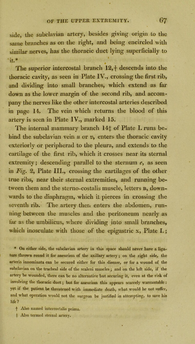 side, the subclavian artery, besides giving origin to the same branches as on the right, and being encircled with similar nerves, has the thoracic duct lying superficially to •it.* The superior intercostal branch 12, f descends into the thoracic cavity, as seen in Plate IV., crossing the first rib, and dividing into small branches, which extend as far down as the lower margin of the second rib, and accom- pany the nerves like the other intercostal arteries described in page 14. The vein which returns the blood of this artery is seen in Plate IV., marked 15. The internal mammary branch 14f of Plate I. runs be- hind the subclavian vein u or v, enters the thoracic cavity exteriorly or peripherad to the pleura, and extends to the cartilage of the first rib, which it crosses near its sternal extremity; descending parallel to the sternum e, as seen in Fig. 2, Plate III., crossing the cartilages of the other true ribs, near their sternal extremities, and running be- tween them and the sterno-costalis muscle, letters b, down- wards to the diaphragm, which it pierces in crossing the seventh rib. The artery then enters the abdomen, run- ning between the muscles and the peritoneum nearly as far as the umbilicus, where dividing into small branches, which inosculate with those of the epigastric x, Plate I.; * On either side, the subclavian artery in this space should never have a liga- ture thrown round it for aneurism of the axillary artery; on the right side, the arteria innominata can be secured either for this disease, or for a wound of the subclavian on the tracheal side of the scaleni muscles; and on the left side, if the artery be wounded, there can be no alternative but securing it, even at the risk of involving the thoracic duct; but for aneurism this appears scarcely warrantable : yet if the patient be threatened with immediate death, what would he not suffer, and what operation would not the surgeon be justified in attempting, to save his life ? f Also named intercoslalis prima. j: Also termed sternal artery.