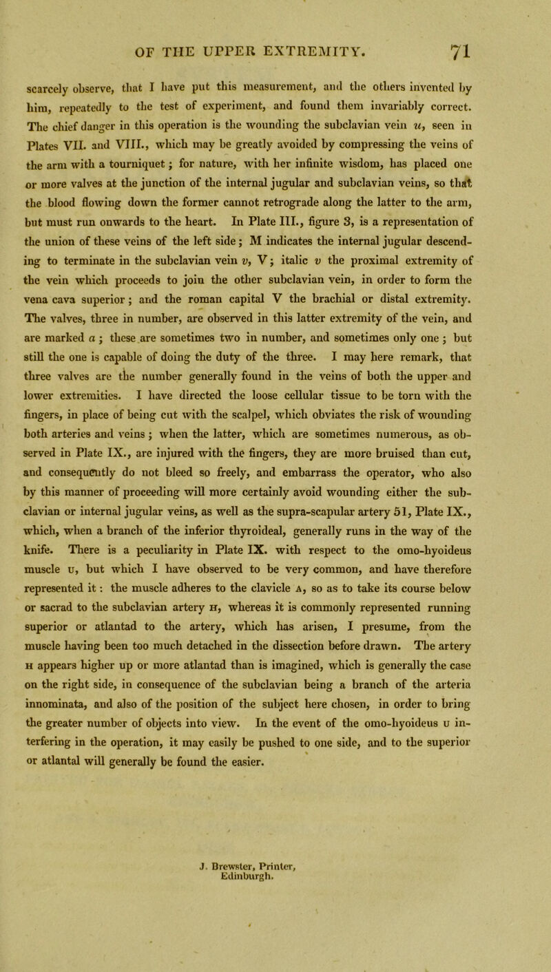 scarcely observe, that I have put this measurement, and the others invented by him, repeatedly to the test of experiment, and found them invariably correct. The chief danger in this operation is the wounding the subclavian vein u> seen in Plates VII. and VIII., which may be greatly avoided by compressing the veins of the arm with a tourniquet; for nature, with her infinite wisdom, has placed one or more valves at the junction of the internal jugular and subclavian veins, so that the blood flowing down the former cannot retrograde along the latter to the arm, but must run onwards to the heart. In Plate III., figure 3, is a representation of the union of these veins of the left side; M indicates the internal jugular descend- ing to terminate in the subclavian vein v, V; italic v the proximal extremity of the vein which proceeds to join the other subclavian vein, in order to form the vena cava superior; and the roman capital V the brachial or distal extremity. The valves, three in number, are observed in this latter extremity of the vein, and are marked a ; these are sometimes two in number, and sometimes only one ; but still the one is capable of doing the duty of the three. I may here remark, that three valves are the number generally found in the veins of both the upper and lower extremities. I have directed the loose cellular tissue to be torn with the fingers, in place of being cut with the scalpel, which obviates the risk of wounding both arteries and veins ; when the latter, which are sometimes numerous, as ob- served in Plate IX., are injured with the fingers, they are more bruised than cut, and consequently do not bleed so freely, and embarrass the operator, who also by this manner of proceeding will more certainly avoid wounding either the sub- clavian or internal jugular veins, as well as the supra-scapular artery 51, Plate IX., which, when a branch of the inferior thyroideal, generally runs in the way of the knife. There is a peculiarity in Plate IX. with respect to the omo-hyoideus muscle u, but which I have observed to be very common, and have therefore represented it: the muscle adheres to the clavicle a, so as to take its course below or sacrad to the subclavian artery h, whereas it is commonly represented running superior or atlantad to the artery, which has arisen, I presume, from the muscle having been too much detached in the dissection before drawn. The artery h appears higher up or more atlantad than is imagined, which is generally the case on the right side, in consequence of the subclavian being a branch of the arteria innominata, and also of the position of the subject here chosen, in order to bring the greater number of objects into view. In the event of the omo-hyoideus u in- terfering in the operation, it may easily be pushed to one side, and to the superior % or atlantal will generally be found the easier. J. Brewster, Printer, Edinburgh.