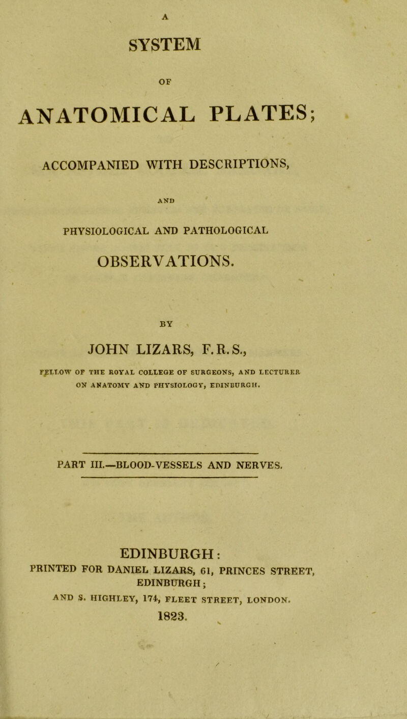 A SYSTEM OF ANATOMICAL PLATES; ACCOMPANIED WITH DESCRIPTIONS, AND PHYSIOLOGICAL AND PATHOLOGICAL OBSERVATIONS. BY JOHN LIZARS, F.R.S., FELLOW OF THE ROYAL COLLEGE OF SURGEONS, AND LECTURER ON ANATOMY AND PHYSIOLOGY, EDINBURGH. PART III.—BLOOD-VESSELS AND NERVES. EDINBURGH: PRINTED FOR DANIEL LIZARS, 61, PRINCES STREET, EDINBURGH; AND S. HIGHLEY, 174*, FLEET STREET, LONDON. 1823. v