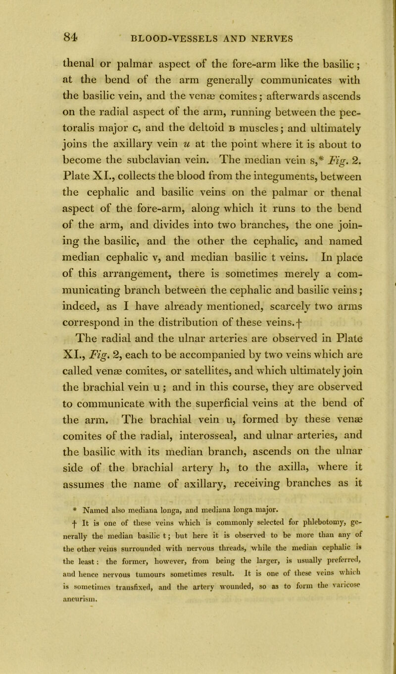 thenal or palmar aspect of the fore-arm like the basilic; at the bend of the arm generally communicates with the basilic vein, and the venae comites; afterwards ascends on the radial aspect of the arm, running between the pec- toralis major c, and the deltoid b muscles; and ultimately joins the axillary vein u at the point where it is about to become the subclavian vein. The median vein s,# Fig. 2. Plate XI., collects the blood from the integuments, between the cephalic and basilic veins on the palmar or thenal aspect of the fore-arm, along which it runs to the bend of the arm, and divides into two branches, the one join- ing the basilic, and the other the cephalic, and named median cephalic v, and median basilic t veins. In place of this arrangement, there is sometimes merely a com- municating branch between the cephalic and basilic veins; indeed, as I have already mentioned, scarcely two arms correspond in the distribution of these veins, f The radial and the ulnar arteries are observed in Plate XI., Fig. 2, each to be accompanied by two veins which are called venag comites, or satellites, and which ultimately join the brachial vein u; and in this course, they are observed to communicate with the superficial veins at the bend of the arm. The brachial vein u, formed by these venae comites of the radial, interosseal, and ulnar arteries, and the basilic with its median branch, ascends on the ulnar side of the brachial artery h, to the axilla, where it assumes the name of axillary, receiving branches as it * Named also mediana longa, and mediana longa major. f It is one of these veins which is commonly selected for phlebotomy, ge- nerally the median basilic t; but here it is observed to be more than any of the other veins surrounded with nervous threads, while the median cephalic is the least: the former, however, from being the larger, is usually preferred, and hence nervous tumours sometimes result. It is one of these veins which is sometimes transfixed, and the artery wounded, so as to form the varicose aneurism.