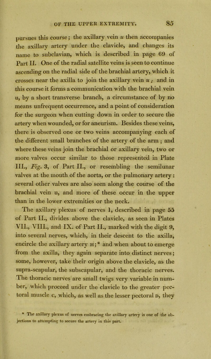 pursues this course; the axillary vein u then accompanies the axillary artery under the clavicle, and changes its name to subclavian, which is described in page 69 of Part II. One of the radial satellite veins is seen to continue ascending on the radial side of the brachial artery, which it crosses near the axilla to join the axillary vein u; and in this course it forms a communication w ith the brachial vein u, by a short transverse branch, a circumstance of by no means unfrequent occurrence, and a point of consideration for the surgeon when cutting down in order to secure the artery when wounded, or for aneurism. Besides these veins, there is observed one or two veins accompanying each of the different small branches of the artery of the arm ; and where these veins join the brachial or axillary vein, two or more valves occur similar to those represented in Plate III., Fig. 3, of Part II., or resembling the semilunar valves at the mouth of the aorta, or the pulmonary artery : several other valves are also seen along the course of the brachial vein u, and more of these occur in the upper than in the lower extremities or the neck. The axillary plexus of nerves 1, described in page 55 of Part II., divides above the clavicle, as seen in Plates VII., VIII., and IX. of Part II., marked with the digit 9, into several nerves, which, in their descent to the axilla, encircle the axillary artery h;* and when about to emerge from the axilla, they again separate into distinct nerves; some, however, take their origin above the clavicle, as the supra-scapular, the subscapular, and the thoracic nerves. The thoracic nerves are small twigs very variable in num- ber, which proceed under the clavicle to the greater pec- toral muscle c, which, as wrell as the lesser pectoral d, they * The axillary plexus of nerves embracing the axillary artery is one of the ob- jections to attempting to secure the artery in this part.
