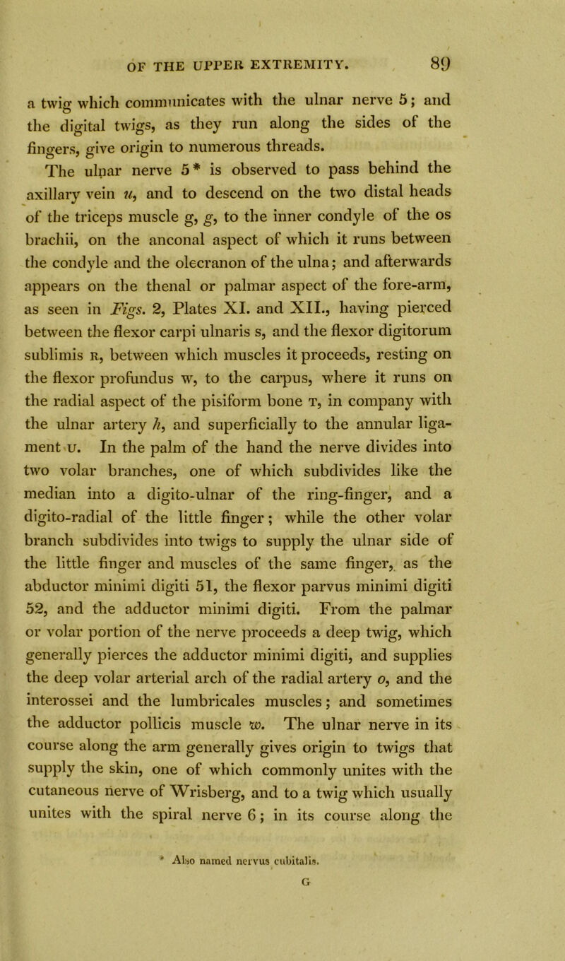 a twin- which communicates with the ulnar nerve 5 j and o the digital twigs, as they run along the sides of the fingers, give origin to numerous threads. The ulnar nerve 5# is observed to pass behind the axillary vein u, and to descend on the two distal heads of the triceps muscle g, g, to the inner condyle of the os brachii, on the anconal aspect of which it runs between the condyle and the olecranon of the ulna; and afterwards appears on the thenal or palmar aspect of the fore-arm, as seen in Figs. 2, Plates XI. and XII., having pierced between the flexor carpi ulnaris s, and the flexor digitorum sublimis r, between which muscles it proceeds, resting on the flexor profundus w, to the carpus, where it runs on the radial aspect of the pisiform bone t, in company with the ulnar artery /z, and superficially to the annular liga- ment u. In the palm of the hand the nerve divides into two volar branches, one of which subdivides like the median into a cligito-ulnar of the ring-finger, and a digito-radial of the little finger; while the other volar branch subdivides into twigs to supply the ulnar side of the little finger and muscles of the same finger, as the abductor minimi digiti 51, the flexor parvus minimi digiti 52, and the adductor minimi digiti. From the palmar or volar portion of the nerve proceeds a deep twig, which generally pierces the adductor minimi digiti, and supplies the deep volar arterial arch of the radial artery o, and the interossei and the lumbricales muscles; and sometimes the adductor pollicis muscle w. The ulnar nerve in its course along the arm generally gives origin to twigs that supply the skin, one of which commonly unites with the cutaneous nerve of Wrisberg, and to a twig which usually unites with the spiral nerve 6; in its course along the * Also named nervus cubital is. G