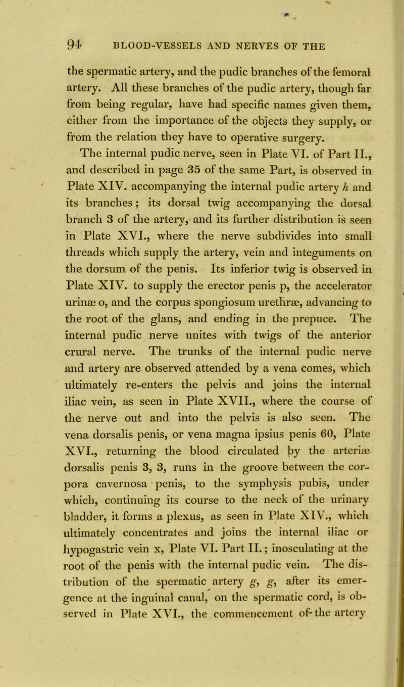the spermatic artery, and the pudic branches of the femoral artery. All these branches of the pudic artery, though far from being regular, have had specific names given them, either from the importance of the objects they supply, or from the relation they have to operative surgery. The internal pudic nerve, seen in Plate VI. of Part II., and described in page 85 of the same Part, is observed in Plate XIV. accompanying the internal pudic artery li and its branches; its dorsal twig accompanying the dorsal branch 3 of the artery, and its further distribution is seen in Plate XVI., where the nerve subdivides into small threads which supply the artery, vein and integuments on the dorsum of the penis. Its inferior twig is observed in Plate XIV. to supply the erector penis p, the accelerator urinae o, and the corpus spongiosum urethrae, advancing to the root of the glans, and ending in the prepuce. The internal pudic nerve unites with twigs of the anterior crural nerve. The trunks of the internal pudic nerve and artery are observed attended by a vena comes, which ultimately re-enters the pelvis and joins the internal iliac vein, as seen in Plate XVII., where the course of the nerve out and into the pelvis is also seen. The vena dorsalis penis, or vena magna ipsius penis 60, Plate XVI., returning the blood circulated by the arterioe dorsalis penis 3, 3, runs in the groove between the cor- pora cavernosa penis, to the symphysis pubis, under which, continuing its course to the neck of the urinary bladder, it forms a plexus, as seen in Plate XIV., which ultimately concentrates and joins the internal iliac or hypogastric vein x, Plate VI. Part II.; inosculating at the root of the penis with the internal pudic vein. The dis- tribution of the spermatic artery g, g, after its emer- gence at the inguinal canal, on the spermatic cord, is ob- served in Plate XVI., the commencement of-the artery