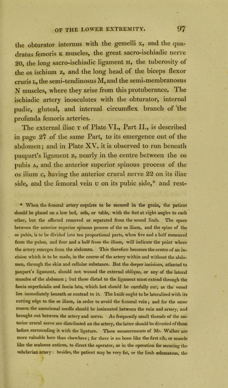 the obturator interims with the gemelli x, and the qua- dratic femoris k muscles, the great sacro-ischiadic nerve 20, the long sacro-ischiadic ligament h, the tuberosity ot the os ischium z, and the long head of the biceps flexor cruris l, the semi-tendinosus M,and the semi-membranosus N muscles, where they arise from this protuberance. The ischiadic artery inosculates with the obturator, internal pudic, gluteal, and internal circumflex branch of 'the profunda femoris arteries. The external iliac t of Plate VI., Part II., is described in page 27 of the same Part, to its emergence out of the abdomen; and in Plate XV. it is observed to run beneath paupart’s ligament b, nearly in the centre between the os pubis a, and the anterior superior spinous process of the os ilium c, having the anterior crural nerve 22 on its iliac side, and the femoral vein u on its pubic side,* and rest- * When the femoral artery requires to be secured in the groin, the patient should be placed on a low bed, sofa, or table, with the feet at right angles to each other, but the affected removed or separated from the sound limb. The space between the anterior superior spinous process of the os ilium, and the spine of the os pubis, is to be divided into ten proportional parts, when five and a half measured from the pubes, and four and a half from the ilium, will indicate the point where the artery emerges from the abdomen. This therefore becomes the centre of an in- cision which is to be made, in the course of the artery within and without the abdo- men, through the skin and cellular substance. But the deeper incisions, atlantad to paupart’s ligament, should not wound the external oblique, or any of the lateral muscles of the abdomen ; but those distad to the ligament must extend through the fascia superficialis and fascia lata, which last should be carefully cut,' as the vessel lies immediately beneath or centrad to it. The knife ought to be lateralized with its cutting edge to the os ilium, in order to avoid the femoral vein; and for the same reason the aneurismal needle should be insinuated between the vein and artery, and brought out between the artery and nerve. As frequently small threads of the an- terior crural nerve are distributed on the artery, the latter should be divested of them before surrounding it with the ligature. These measurements of Mr. Walker are more valuable here than elsewhere; for there is no bone like the first rib, or muscle like the scalenus anticus, to direct the operator, as in the operation for securing the subclavian artery: besides, the patient may be very fat, or the limb oedematous, the
