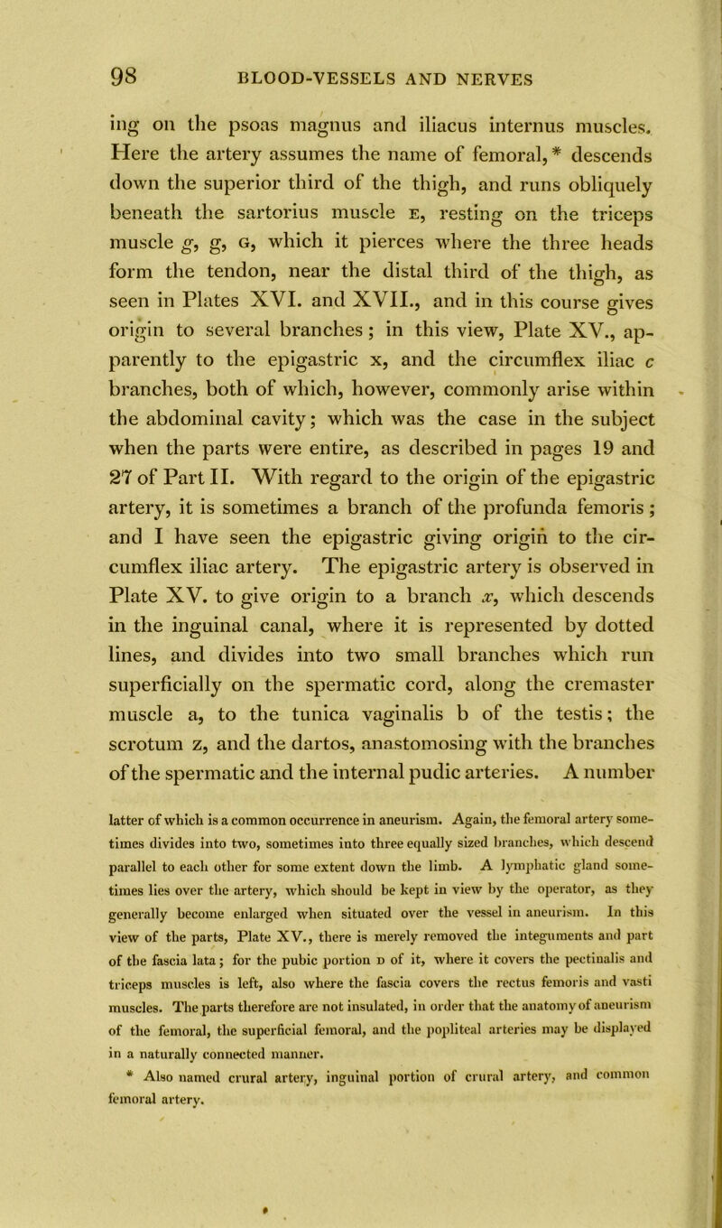 ing on the psoas magnus and iliacus internus muscles. Here the artery assumes the name of femoral, * descends down the superior third of the thigh, and runs obliquely beneath the sartorius muscle e, resting on the triceps muscle g, g, g, which it pierces where the three heads form the tendon, near the distal third of the thigh, as seen in Plates XVI. and XVII., and in this course gives origin to several branches; in this view, Plate XV., ap- parently to the epigastric x, and the circumflex iliac c branches, both of which, however, commonly arise within the abdominal cavity; which was the case in the subject when the parts were entire, as described in pages 19 and 27 of Part II. With regard to the origin of the epigastric artery, it is sometimes a branch of the profunda femoris ; and I have seen the epigastric giving origin to the cir- cumflex iliac artery. The epigastric artery is observed in Plate XV. to give origin to a branch .r, which descends in the inguinal canal, where it is represented by dotted lines, and divides into two small branches which run superficially on the spermatic cord, along the cremaster muscle a, to the tunica vaginalis b of the testis; the scrotum z, and the dartos, anastomosing with the branches of the spermatic and the internal pudic arteries. A number latter of which is a common occurrence in aneurism. Again, the femoral artery some- times divides into two, sometimes into three equally sized branches, which descend parallel to each other for some extent down the limb. A lymphatic gland some- times lies over the artery, which should be kept in view by the operator, as they generally become enlarged when situated over the vessel in aneurism. In this view of the parts, Plate XV., there is merely removed the integuments and part of the fascia lata; for the pubic portion d of it, where it covers the pectinalis and triceps muscles is left, also where the fascia covers the rectus femoris and vasti muscles. The parts therefore are not insulated, in order that the anatomy of aneurism of the femoral, the superficial femoral, and the popliteal arteries may be displayed in a naturally connected manner. * Also named crural artery, inguinal portion of crural artery, and common femoral artery.