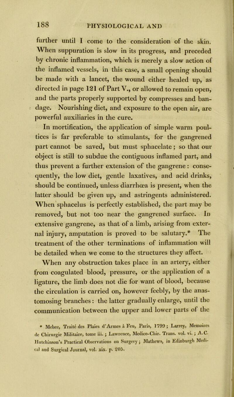 further until I come to the consideration of the skin. When suppuration is slow in its progress, and preceded by chronic inflammation, which is merely a slow action of the inflamed vessels, in this case, a small opening should be made with a lancet, the wound either healed up, as directed in page 121 of Part V., or allowed to remain open, and the parts properly supported by compresses and ban- dage. Nourishing diet, and exposure to the open air, are powerful auxiliaries in the cure. In mortification, the application of simple warm poul- tices is far preferable to stimulants, for the gangrened part cannot be saved, but must sphacelate; so that our object is still to subdue the contiguous inflamed part, and thus prevent a further extension of the gangrene : conse- quently, the low diet, gentle laxatives, and acid drinks, should be continued, unless diarrhoea is present, when the latter should be given up, and astringents administered. When sphacelus is perfectly established, the part may be removed, but not too near the gangrened surface. In extensive gangrene, as that of a limb, arising from exter- nal injury, amputation is proved to be salutary.* The treatment of the other terminations of inflammation will be detailed when we come to the structures they affect. When any obstruction takes place in an artery, either from coagulated blood, pressure, or the application of a ligature, the limb does not die for want of blood, because the circulation is carried on, however feebly, by the anas- tomosing branches : the latter gradually enlarge, until the communication between the upper and lower parts of the * Mehee, Traite des Plaies d’Armes a Feu, Paris, 1799; Larrey, Memoires dc Chirurgie Militaire, tome iii. ; Lawrence, Medieo-Chir. Trans, vol. vi. ; A.C. Hutchinson's Practical Observations on Surgery; Mathews, in Edinburgh Medi- cal and Surgical Journal, vol. xix. p. 205.