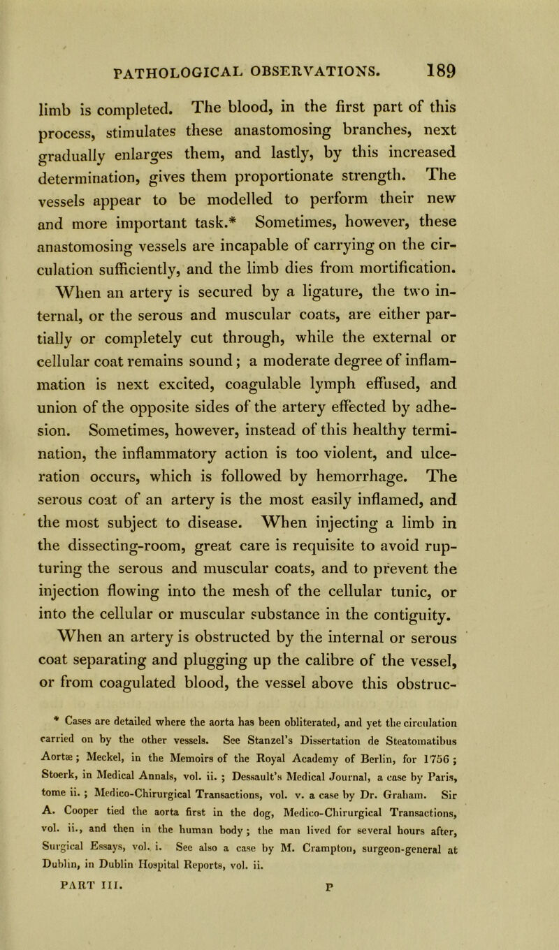 limb is completed. The blood, in the first part of this process, stimulates these anastomosing branches, next gradually enlarges them, and lastly, by this increased determination, gives them proportionate strength. The vessels appear to be modelled to perform their new and more important task.* Sometimes, however, these anastomosing vessels are incapable of carrying on the cir- culation sufficiently, and the limb dies from mortification. When an artery is secured by a ligature, the two in- ternal, or the serous and muscular coats, are either par- tially or completely cut through, while the external or cellular coat remains sound; a moderate degree of inflam- mation is next excited, coagulable lymph effused, and union of the opposite sides of the artery effected by adhe- sion. Sometimes, however, instead of this healthy termi- nation, the inflammatory action is too violent, and ulce- ration occurs, which is followed by hemorrhage. The serous coat of an artery is the most easily inflamed, and the most subject to disease. When injecting a limb in the dissecting-room, great care is requisite to avoid rup- turing the serous and muscular coats, and to prevent the injection flowing into the mesh of the cellular tunic, or into the cellular or muscular substance in the contiguity. When an artery is obstructed by the internal or serous coat separating and plugging up the calibre of the vessel, or from coagulated blood, the vessel above this obstruc- * Cases are detailed where the aorta has been obliterated, and yet the circulation carried on by the other vessels. See Stanzel’s Dissertation de Steatomatibus Aortae ; Meckel, in the Memoirs of the Royal Academy of Berlin, for 1756; Stoerk, in Medical Annals, vol. ii. ; Dessault’s Medical Journal, a case by Paris, tome ii. ; Medico-Chirurgical Transactions, vol. v. a case by Dr. Graham. Sir A. Cooper tied the aorta first in the dog, Medico-Chirurgical Transactions, vol. ii., and then in the human body ; the man lived for several hours after, Surgical Essays, vol. i. See also a case by M. Crampton, surgeon-general at Dublin, in Dublin Hospital Reports, vol. ii. PART III. P