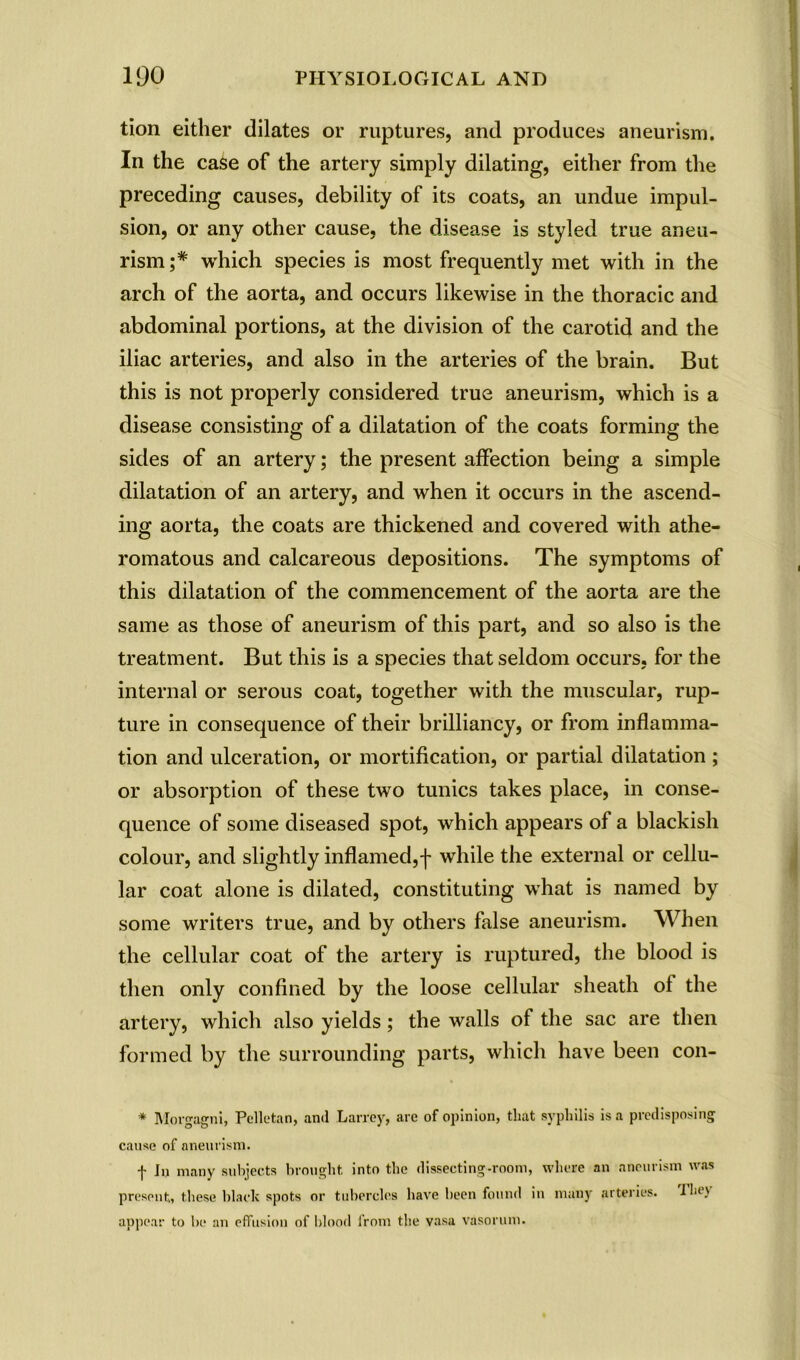 tion either dilates or ruptures, and produces aneurism. In the case of the artery simply dilating, either from the preceding causes, debility of its coats, an undue impul- sion, or any other cause, the disease is styled true aneu- rism;* which species is most frequently met with in the arch of the aorta, and occurs likewise in the thoracic and abdominal portions, at the division of the carotid and the iliac arteries, and also in the arteries of the brain. But this is not properly considered true aneurism, which is a disease consisting of a dilatation of the coats forming the sides of an artery; the present affection being a simple dilatation of an artery, and when it occurs in the ascend- ing aorta, the coats are thickened and covered with athe- romatous and calcareous depositions. The symptoms of this dilatation of the commencement of the aorta are the same as those of aneurism of this part, and so also is the treatment. But this is a species that seldom occurs, for the internal or serous coat, together with the muscular, rup- ture in consequence of their brilliancy, or from inflamma- tion and ulceration, or mortification, or partial dilatation ; or absorption of these two tunics takes place, in conse- quence of some diseased spot, which appears of a blackish colour, and slightly inflamed,f while the external or cellu- lar coat alone is dilated, constituting what is named by some writers true, and by others false aneurism. When the cellular coat of the artery is ruptured, the blood is then only confined by the loose cellular sheath of the artery, which also yields; the walls of the sac are then formed by the surrounding parts, which have been con- * Morgagni, Pclletan, and Larrey, are of opinion, that syphilis is a predisposing cause of aneurism. f In many subjects brought into the dissecting-room, where an aneurism was present,, these black spots or tubercles have been found in many arteries. Ibe> appear to be an effusion of blood from the vasa vasorum.